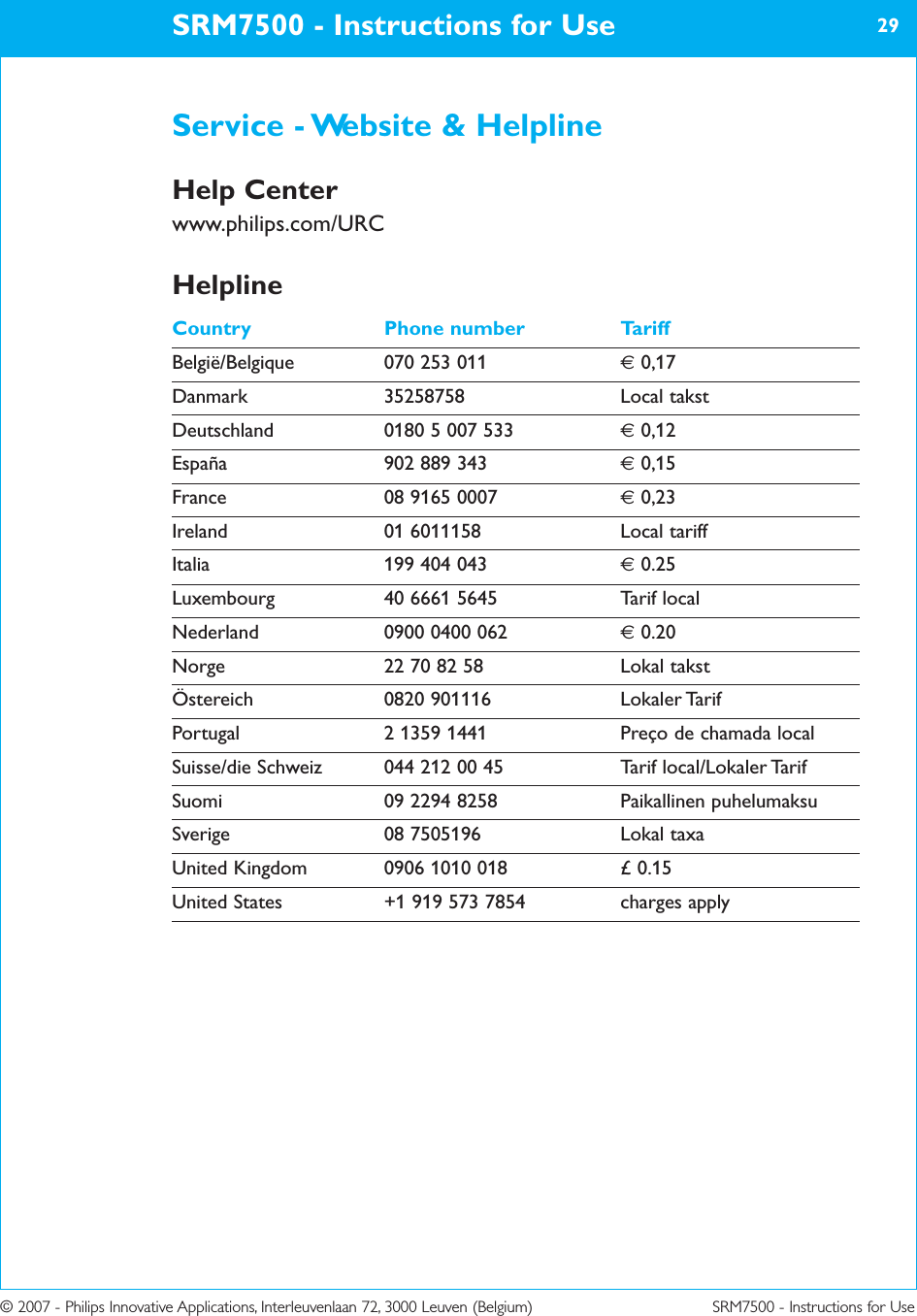 © 2007 - Philips Innovative Applications, Interleuvenlaan 72, 3000 Leuven (Belgium) SRM7500 - Instructions for UseService - Website &amp; HelplineHelp Centerwww.philips.com/URCHelplineCountry Phone number TariffBelgië/Belgique 070 253 011 €0,17Danmark 35258758 Local takstDeutschland 0180 5 007 533 €0,12España 902 889 343 €0,15France 08 9165 0007 €0,23Ireland 01 6011158 Local tariffItalia 199 404 043 €0.25Luxembourg 40 6661 5645 Tarif localNederland 0900 0400 062 €0.20Norge 22 70 82 58 Lokal takstÖstereich 0820 901116 Lokaler TarifPortugal 2 1359 1441 Preço de chamada localSuisse/die Schweiz 044 212 00 45 Tarif local/Lokaler TarifSuomi 09 2294 8258 Paikallinen puhelumaksuSverige 08 7505196 Lokal taxaUnited Kingdom 0906 1010 018 £ 0.15United States +1 919 573 7854 charges applySRM7500 - Instructions for Use 29