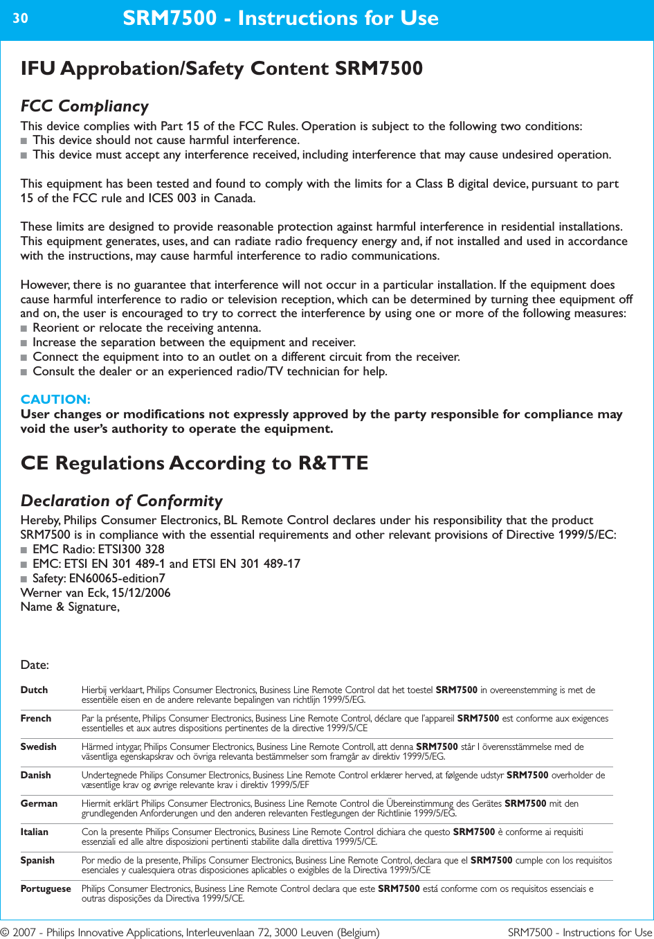© 2007 - Philips Innovative Applications, Interleuvenlaan 72, 3000 Leuven (Belgium) SRM7500 - Instructions for UseIFU Approbation/Safety Content SRM7500FCC CompliancyThis device complies with Part 15 of the FCC Rules. Operation is subject to the following two conditions:■This device should not cause harmful interference.■This device must accept any interference received, including interference that may cause undesired operation.This equipment has been tested and found to comply with the limits for a Class B digital device, pursuant to part15 of the FCC rule and ICES 003 in Canada.These limits are designed to provide reasonable protection against harmful interference in residential installations.This equipment generates, uses, and can radiate radio frequency energy and, if not installed and used in accordancewith the instructions, may cause harmful interference to radio communications. However, there is no guarantee that interference will not occur in a particular installation. If the equipment doescause harmful interference to radio or television reception, which can be determined by turning thee equipment offand on, the user is encouraged to try to correct the interference by using one or more of the following measures:■Reorient or relocate the receiving antenna.■Increase the separation between the equipment and receiver.■Connect the equipment into to an outlet on a different circuit from the receiver.■Consult the dealer or an experienced radio/TV technician for help.CAUTION:User changes or modifications not expressly approved by the party responsible for compliance mayvoid the user’s authority to operate the equipment.CE Regulations According to R&amp;TTEDeclaration of ConformityHereby, Philips Consumer Electronics, BL Remote Control declares under his responsibility that the productSRM7500 is in compliance with the essential requirements and other relevant provisions of Directive 1999/5/EC:■EMC Radio: ETSI300 328■EMC: ETSI EN 301 489-1 and ETSI EN 301 489-17■Safety: EN60065-edition7Werner van Eck, 15/12/2006Name &amp; Signature,Date:Dutch Hierbij verklaart, Philips Consumer Electronics, Business Line Remote Control dat het toestel SRM7500 in overeenstemming is met deessentiële eisen en de andere relevante bepalingen van richtlijn 1999/5/EG.French Par la présente, Philips Consumer Electronics, Business Line Remote Control, déclare que l’appareil SRM7500 est conforme aux exigencesessentielles et aux autres dispositions pertinentes de la directive 1999/5/CESwedish Härmed intygar, Philips Consumer Electronics, Business Line Remote Controll, att denna SRM7500 står I överensstämmelse med deväsentliga egenskapskrav och övriga relevanta bestämmelser som framgår av direktiv 1999/5/EG.Danish Undertegnede Philips Consumer Electronics, Business Line Remote Control erklærer herved, at følgende udstyr SRM7500 overholder devæsentlige krav og øvrige relevante krav i direktiv 1999/5/EFGerman Hiermit erklärt Philips Consumer Electronics, Business Line Remote Control die Übereinstimmung des Gerätes SRM7500 mit dengrundlegenden Anforderungen und den anderen relevanten Festlegungen der Richtlinie 1999/5/EG.Italian Con la presente Philips Consumer Electronics, Business Line Remote Control dichiara che questo SRM7500 è conforme ai requisitiessenziali ed alle altre disposizioni pertinenti stabilite dalla direttiva 1999/5/CE.Spanish Por medio de la presente, Philips Consumer Electronics, Business Line Remote Control, declara que el SRM7500 cumple con los requisitosesenciales y cualesquiera otras disposiciones aplicables o exigibles de la Directiva 1999/5/CEPortuguese Philips Consumer Electronics, Business Line Remote Control declara que este SRM7500 está conforme com os requisitos essenciais eoutras disposições da Directiva 1999/5/CE.SRM7500 - Instructions for Use30