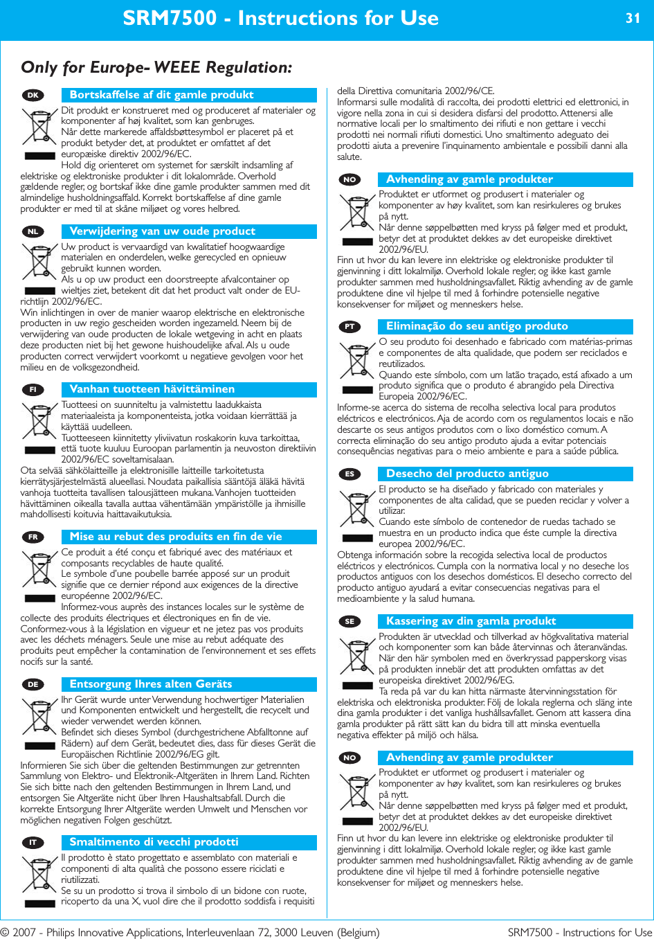 © 2007 - Philips Innovative Applications, Interleuvenlaan 72, 3000 Leuven (Belgium) SRM7500 - Instructions for UseOnly for Europe- WEEE Regulation:SRM7500 - Instructions for Use 31Bortskaffelse af dit gamle produktDit produkt er konstrueret med og produceret af materialer ogkomponenter af høj kvalitet, som kan genbruges. Når dette markerede affaldsbøttesymbol er placeret på etprodukt betyder det, at produktet er omfattet af deteuropæiske direktiv 2002/96/EC.Hold dig orienteret om systemet for særskilt indsamling afelektriske og elektroniske produkter i dit lokalområde. Overholdgældende regler, og bortskaf ikke dine gamle produkter sammen med ditalmindelige husholdningsaffald. Korrekt bortskaffelse af dine gamleprodukter er med til at skåne miljøet og vores helbred.Verwijdering van uw oude productUw product is vervaardigd van kwalitatief hoogwaardigematerialen en onderdelen, welke gerecycled en opnieuwgebruikt kunnen worden. Als u op uw product een doorstreepte afvalcontainer opwieltjes ziet, betekent dit dat het product valt onder de EU-richtlijn 2002/96/EC.Win inlichtingen in over de manier waarop elektrische en elektronischeproducten in uw regio gescheiden worden ingezameld. Neem bij deverwijdering van oude producten de lokale wetgeving in acht en plaatsdeze producten niet bij het gewone huishoudelijke afval. Als u oudeproducten correct verwijdert voorkomt u negatieve gevolgen voor hetmilieu en de volksgezondheid.Vanhan tuotteen hävittäminenTuotteesi on suunniteltu ja valmistettu laadukkaistamateriaaleista ja komponenteista, jotka voidaan kierrättää jakäyttää uudelleen. Tuotteeseen kiinnitetty yliviivatun roskakorin kuva tarkoittaa,että tuote kuuluu Euroopan parlamentin ja neuvoston direktiivin2002/96/EC soveltamisalaan.Ota selvää sähkölaitteille ja elektronisille laitteille tarkoitetustakierrätysjärjestelmästä alueellasi. Noudata paikallisia sääntöjä äläkä hävitävanhoja tuotteita tavallisen talousjätteen mukana. Vanhojen tuotteidenhävittäminen oikealla tavalla auttaa vähentämään ympäristölle ja ihmisillemahdollisesti koituvia haittavaikutuksia.Mise au rebut des produits en fin de vieCe produit a été conçu et fabriqué avec des matériaux etcomposants recyclables de haute qualité. Le symbole d’une poubelle barrée apposé sur un produitsignifie que ce dernier répond aux exigences de la directiveeuropéenne 2002/96/EC.Informez-vous auprès des instances locales sur le système decollecte des produits électriques et électroniques en fin de vie.Conformez-vous à la législation en vigueur et ne jetez pas vos produitsavec les déchets ménagers. Seule une mise au rebut adéquate desproduits peut empêcher la contamination de l’environnement et ses effetsnocifs sur la santé.Entsorgung Ihres alten GerätsIhr Gerät wurde unter Verwendung hochwertiger Materialienund Komponenten entwickelt und hergestellt, die recycelt undwieder verwendet werden können. Befindet sich dieses Symbol (durchgestrichene Abfalltonne aufRädern) auf dem Gerät, bedeutet dies, dass für dieses Gerät dieEuropäischen Richtlinie 2002/96/EG gilt.Informieren Sie sich über die geltenden Bestimmungen zur getrenntenSammlung von Elektro- und Elektronik-Altgeräten in Ihrem Land. RichtenSie sich bitte nach den geltenden Bestimmungen in Ihrem Land, undentsorgen Sie Altgeräte nicht über Ihren Haushaltsabfall. Durch diekorrekte Entsorgung Ihrer Altgeräte werden Umwelt und Menschen vormöglichen negativen Folgen geschützt.Smaltimento di vecchi prodottiIl prodotto è stato progettato e assemblato con materiali ecomponenti di alta qualità che possono essere riciclati eriutilizzati. Se su un prodotto si trova il simbolo di un bidone con ruote,ricoperto da una X, vuol dire che il prodotto soddisfa i requisitidella Direttiva comunitaria 2002/96/CE.Informarsi sulle modalità di raccolta, dei prodotti elettrici ed elettronici, invigore nella zona in cui si desidera disfarsi del prodotto. Attenersi allenormative locali per lo smaltimento dei rifiuti e non gettare i vecchiprodotti nei normali rifiuti domestici. Uno smaltimento adeguato deiprodotti aiuta a prevenire l’inquinamento ambientale e possibili danni allasalute.Avhending av gamle produkterProduktet er utformet og produsert i materialer ogkomponenter av høy kvalitet, som kan resirkuleres og brukespå nytt. Når denne søppelbøtten med kryss på følger med et produkt,betyr det at produktet dekkes av det europeiske direktivet2002/96/EU.Finn ut hvor du kan levere inn elektriske og elektroniske produkter tilgjenvinning i ditt lokalmiljø. Overhold lokale regler, og ikke kast gamleprodukter sammen med husholdningsavfallet. Riktig avhending av de gamleproduktene dine vil hjelpe til med å forhindre potensielle negativekonsekvenser for miljøet og menneskers helse.Eliminação do seu antigo produtoO seu produto foi desenhado e fabricado com matérias-primase componentes de alta qualidade, que podem ser reciclados ereutilizados. Quando este símbolo, com um latão traçado, está afixado a umproduto significa que o produto é abrangido pela DirectivaEuropeia 2002/96/EC.Informe-se acerca do sistema de recolha selectiva local para produtoseléctricos e electrónicos. Aja de acordo com os regulamentos locais e nãodescarte os seus antigos produtos com o lixo doméstico comum. Acorrecta eliminação do seu antigo produto ajuda a evitar potenciaisconsequências negativas para o meio ambiente e para a saúde pública.Desecho del producto antiguoEl producto se ha diseñado y fabricado con materiales ycomponentes de alta calidad, que se pueden reciclar y volver autilizar. Cuando este símbolo de contenedor de ruedas tachado semuestra en un producto indica que éste cumple la directivaeuropea 2002/96/EC.Obtenga información sobre la recogida selectiva local de productoseléctricos y electrónicos. Cumpla con la normativa local y no deseche losproductos antiguos con los desechos domésticos. El desecho correcto delproducto antiguo ayudará a evitar consecuencias negativas para elmedioambiente y la salud humana.Kassering av din gamla produktProdukten är utvecklad och tillverkad av högkvalitativa materialoch komponenter som kan både återvinnas och återanvändas. När den här symbolen med en överkryssad papperskorg visaspå produkten innebär det att produkten omfattas av deteuropeiska direktivet 2002/96/EG.Ta reda på var du kan hitta närmaste återvinningsstation förelektriska och elektroniska produkter. Följ de lokala reglerna och släng intedina gamla produkter i det vanliga hushållsavfallet. Genom att kassera dinagamla produkter på rätt sätt kan du bidra till att minska eventuellanegativa effekter på miljö och hälsa.Avhending av gamle produkterProduktet er utformet og produsert i materialer ogkomponenter av høy kvalitet, som kan resirkuleres og brukespå nytt. Når denne søppelbøtten med kryss på følger med et produkt,betyr det at produktet dekkes av det europeiske direktivet2002/96/EU.Finn ut hvor du kan levere inn elektriske og elektroniske produkter tilgjenvinning i ditt lokalmiljø. Overhold lokale regler, og ikke kast gamleprodukter sammen med husholdningsavfallet. Riktig avhending av de gamleproduktene dine vil hjelpe til med å forhindre potensielle negativekonsekvenser for miljøet og menneskers helse.NOSEESPTNOITDEFRFINLDK