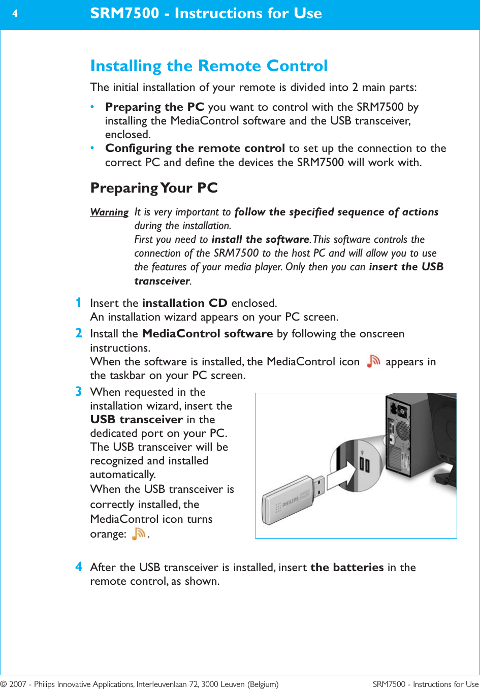 © 2007 - Philips Innovative Applications, Interleuvenlaan 72, 3000 Leuven (Belgium) SRM7500 - Instructions for UseInstalling the Remote ControlThe initial installation of your remote is divided into 2 main parts:•Preparing the PC you want to control with the SRM7500 byinstalling the MediaControl software and the USB transceiver,enclosed.•Configuring the remote control to set up the connection to thecorrect PC and define the devices the SRM7500 will work with.Preparing Your  PCWarning It is very important to follow the specified sequence of actionsduring the installation. First you need to install the software. This software controls theconnection of the SRM7500 to the host PC and will allow you to usethe features of your media player. Only then you can insert the USBtransceiver.1Insert the installation CD enclosed.An installation wizard appears on your PC screen.2Install the MediaControl software by following the onscreeninstructions.When the software is installed, the MediaControl icon  appears inthe taskbar on your PC screen.3When requested in theinstallation wizard, insert theUSB transceiver in thededicated port on your PC.The USB transceiver will berecognized and installedautomatically.When the USB transceiver iscorrectly installed, theMediaControl icon turns orange: .4After the USB transceiver is installed, insert the batteries in theremote control, as shown.SRM7500 - Instructions for Use4