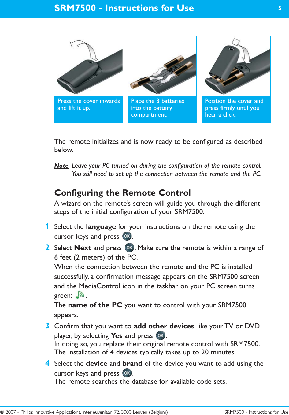SRM7500 - Instructions for Use 5© 2007 - Philips Innovative Applications, Interleuvenlaan 72, 3000 Leuven (Belgium) SRM7500 - Instructions for UseThe remote initializes and is now ready to be configured as describedbelow.Note Leave your PC turned on during the configuration of the remote control.You still need to set up the connection between the remote and the PC.Configuring the Remote ControlA wizard on the remote’s screen will guide you through the differentsteps of the initial configuration of your SRM7500.1Select the language for your instructions on the remote using thecursor keys and press  .2Select Next and press  . Make sure the remote is within a range of 6 feet (2 meters) of the PC.When the connection between the remote and the PC is installedsuccessfully, a confirmation message appears on the SRM7500 screenand the MediaControl icon in the taskbar on your PC screen turnsgreen: .The name of the PC you want to control with your SRM7500appears.3Confirm that you want to add other devices, like your TV or DVDplayer, by selecting Ye s and press  . In doing so, you replace their original remote control with SRM7500.The installation of 4 devices typically takes up to 20 minutes.4Select the device and brand of the device you want to add using thecursor keys and press  .The remote searches the database for available code sets.Press the cover inwardsand lift it up.Place the 3 batteriesinto the batterycompartment.Position the cover andpress firmly until youhear a click.