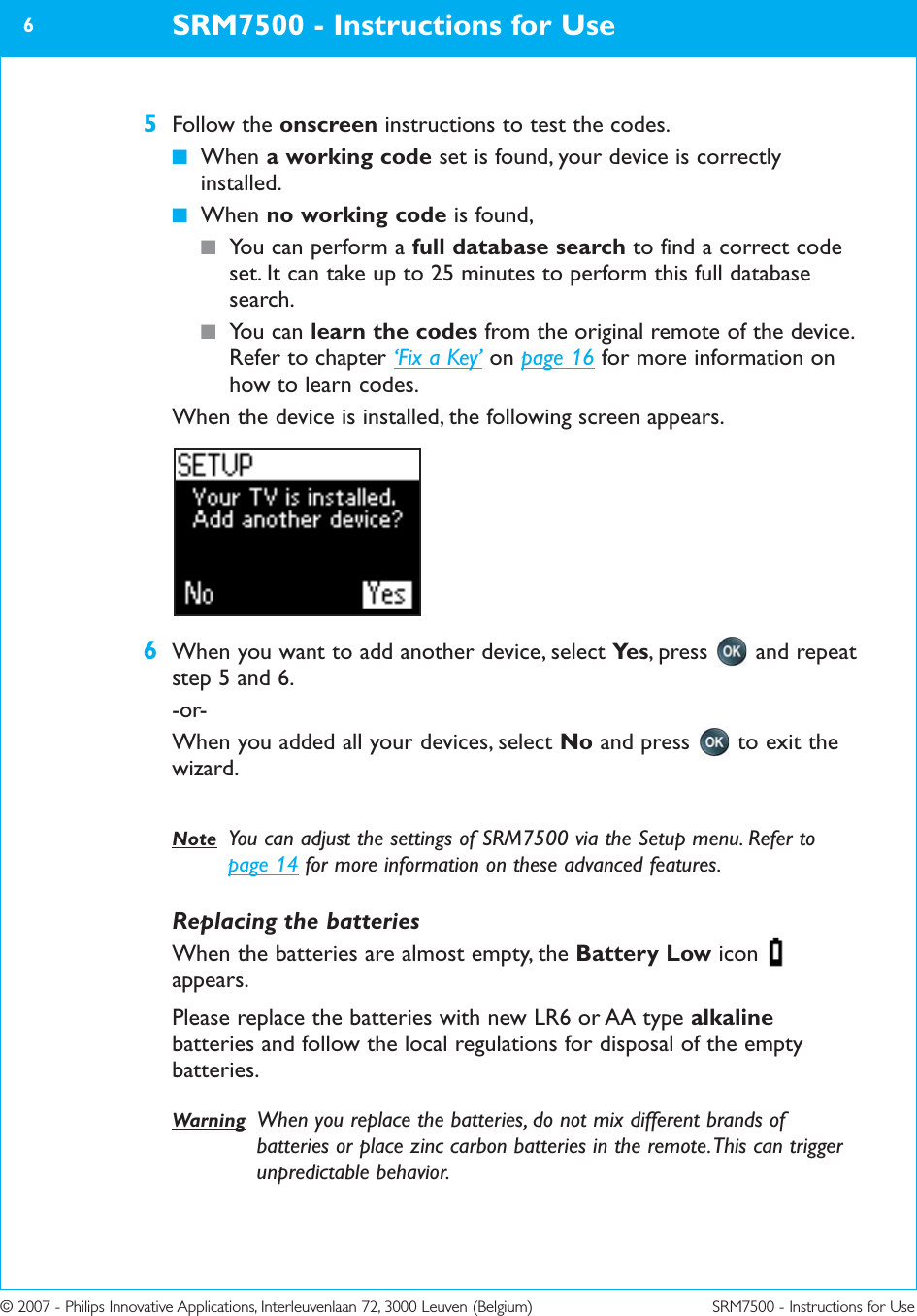 © 2007 - Philips Innovative Applications, Interleuvenlaan 72, 3000 Leuven (Belgium) SRM7500 - Instructions for Use5Follow the onscreen instructions to test the codes.■When a working code set is found, your device is correctlyinstalled.■When no working code is found, ■You can perform a full database search to find a correct codeset. It can take up to 25 minutes to perform this full databasesearch.■You can learn the codes from the original remote of the device.Refer to chapter ‘Fix a Key’ on page 16 for more information onhow to learn codes.When the device is installed, the following screen appears.6When you want to add another device, select Ye s , press  and repeatstep 5 and 6.-or-When you added all your devices, select No and press  to exit thewizard. Note You can adjust the settings of SRM7500 via the Setup menu. Refer topage 14 for more information on these advanced features. Replacing the batteriesWhen the batteries are almost empty, the Battery Low iconappears.Please replace the batteries with new LR6 or AA type alkalinebatteries and follow the local regulations for disposal of the emptybatteries.Warning When you replace the batteries, do not mix different brands ofbatteries or place zinc carbon batteries in the remote. This can triggerunpredictable behavior. SRM7500 - Instructions for Use6