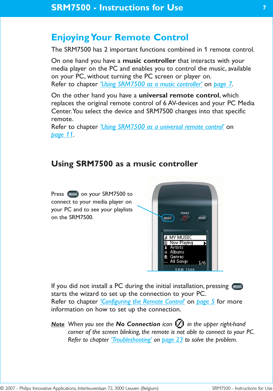 © 2007 - Philips Innovative Applications, Interleuvenlaan 72, 3000 Leuven (Belgium) SRM7500 - Instructions for UseEnjoying Your Remote ControlThe SRM7500 has 2 important functions combined in 1 remote control. On one hand you have a music controller that interacts with yourmedia player on the PC and enables you to control the music, availableon your PC, without turning the PC screen or player on.Refer to chapter ‘Using SRM7500 as a music controller’ on page 7.On the other hand you have a universal remote control, whichreplaces the original remote control of 6 AV-devices and your PC MediaCenter. You select the device and SRM7500 changes into that specificremote.Refer to chapter ‘Using SRM7500 as a universal remote control’ on page 11.Using SRM7500 as a music controllerIf you did not install a PC during the initial installation, pressingstarts the wizard to set up the connection to your PC.Refer to chapter ‘Configuring the Remote Control’ on page 5 for moreinformation on how to set up the connection.Note When you see the No Connection icon  in the upper right-handcorner of the screen blinking, the remote is not able to connect to your PC.Refer to chapter ‘Troubleshooting’ on page 23 to solve the problem.SRM7500 - Instructions for Use 7Press  on your SRM7500 toconnect to your media player onyour PC and to see your playlistson the SRM7500.