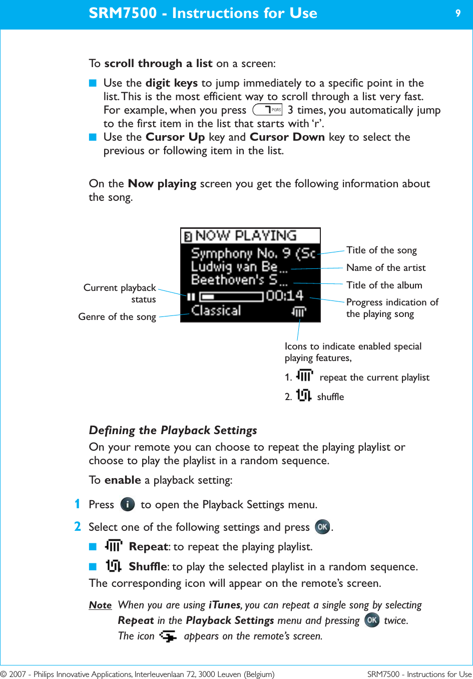 © 2007 - Philips Innovative Applications, Interleuvenlaan 72, 3000 Leuven (Belgium) SRM7500 - Instructions for UseTo   scroll through a list on a screen:■Use the digit keys to jump immediately to a specific point in thelist. This is the most efficient way to scroll through a list very fast.For example, when you press  3 times, you automatically jumpto the first item in the list that starts with ‘r’. ■Use the Cursor Up key and Cursor Down key to select theprevious or following item in the list.On the Now playing screen you get the following information aboutthe song.SRM7500 - Instructions for Use 9Defining the Playback SettingsOn your remote you can choose to repeat the playing playlist orchoose to play the playlist in a random sequence.To   enable a playback setting:1Press  to open the Playback Settings menu.2Select one of the following settings and press  .■Repeat: to repeat the playing playlist. ■Shuffle: to play the selected playlist in a random sequence. The corresponding icon will appear on the remote’s screen.Note When you are using iTunes, you can repeat a single song by selectingRepeat in the Playback Settings menu and pressing  twice. The icon  appears on the remote’s screen.Title of the songName of the artistTitle of the album Progress indication ofthe playing song Icons to indicate enabled specialplaying features,1.  repeat the current playlist2. shuffleCurrent playbackstatusGenre of the song