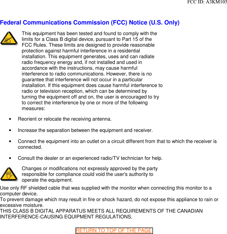 Federal Communications Commission (FCC) Notice (U.S. Only)This equipment has been tested and found to comply with the limits for a Class B digital device, pursuant to Part 15 of the FCC Rules. These limits are designed to provide reasonable protection against harmful interference in a residential installation. This equipment generates, uses and can radiate radio frequency energy and, if not installed and used in accordance with the instructions, may cause harmful interference to radio communications. However, there is no guarantee that interference will not occur in a particular installation. If this equipment does cause harmful interference to radio or television reception, which can be determined by turning the equipment off and on, the user is encouraged to try to correct the interference by one or more of the following measures:•  Reorient or relocate the receiving antenna. •  Increase the separation between the equipment and receiver. •  Connect the equipment into an outlet on a circuit different from that to which the receiver is connected. •  Consult the dealer or an experienced radio/TV technician for help. Changes or modifications not expressly approved by the party responsible for compliance could void the user&apos;s authority to operate the equipment. Use only RF shielded cable that was supplied with the monitor when connecting this monitor to a computer device. To prevent damage which may result in fire or shock hazard, do not expose this appliance to rain or excessive moisture. THIS CLASS B DIGITAL APPARATUS MEETS ALL REQUIREMENTS OF THE CANADIAN INTERFERENCE-CAUSING EQUIPMENT REGULATIONS. RETURN TO TOP OF THE PAGE