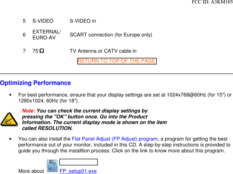 5S-VIDEO S-VIDEO in 6EXTERNAL/ EURO-AV SCART connection (for Europe only)775  TV Antenna or CATV cable inRETURN TO TOP OF THE PAGEOptimizing Performance•  For best performance, ensure that your display settings are set at 1024x768@60Hz (for 15&quot;) or 1280x1024, 60Hz (for 18&quot;).Note: You can check the current display settings by pressing the &quot;OK&quot; button once. Go into the Product Information. The current display mode is shown on the item called RESOLUTION.•  You can also install the Flat Panel Adjust (FP Adjust) program, a program for getting the best performance out of your monitor, included in this CD. A step-by-step instructions is provided to guide you through the installtion process. Click on the link to know more about this program.More about  FP_setup01.exe