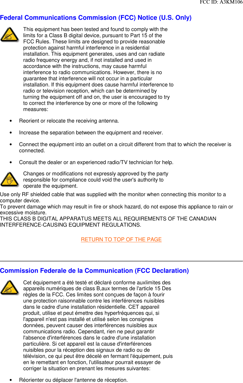 Federal Communications Commission (FCC) Notice (U.S. Only)      This equipment has been tested and found to comply with the limits for a Class B digital device, pursuant to Part 15 of the FCC Rules. These limits are designed to provide reasonable protection against harmful interference in a residential installation. This equipment generates, uses and can radiate radio frequency energy and, if not installed and used in accordance with the instructions, may cause harmful interference to radio communications. However, there is no guarantee that interference will not occur in a particular installation. If this equipment does cause harmful interference to radio or television reception, which can be determined by turning the equipment off and on, the user is encouraged to try to correct the interference by one or more of the following measures: •  Reorient or relocate the receiving antenna. •  Increase the separation between the equipment and receiver. •  Connect the equipment into an outlet on a circuit different from that to which the receiver is connected. •  Consult the dealer or an experienced radio/TV technician for help.  Changes or modifications not expressly approved by the party responsible for compliance could void the user&apos;s authority to operate the equipment.  Use only RF shielded cable that was supplied with the monitor when connecting this monitor to a computer device.  To prevent damage which may result in fire or shock hazard, do not expose this appliance to rain or excessive moisture.  THIS CLASS B DIGITAL APPARATUS MEETS ALL REQUIREMENTS OF THE CANADIAN INTERFERENCE-CAUSING EQUIPMENT REGULATIONS.     RETURN TO TOP OF THE PAGE    Commission Federale de la Communication (FCC Declaration)      Cet équipement a été testé et déclaré conforme auxlimites des appareils numériques de class B,aux termes de l&apos;article 15 Des règles de la FCC. Ces limites sont conçues de façon à fourir une protection raisonnable contre les interférences nuisibles dans le cadre d&apos;une installation résidentielle. CET appareil produit, utilise et peut émettre des hyperfréquences qui, si l&apos;appareil n&apos;est pas installé et utilisé selon les consignes données, peuvent causer des interférences nuisibles aux communications radio. Cependant, rien ne peut garantir l&apos;absence d&apos;interférences dans le cadre d&apos;une installation particulière. Si cet appareil est la cause d&apos;interférences nuisibles pour la réception des signaux de radio ou de télévision, ce qui peut être décelé en fermant l&apos;équipement, puis en le remettant en fonction, l&apos;utilisateur pourrait essayer de corriger la situation en prenant les mesures suivantes: •  Réorienter ou déplacer l&apos;antenne de réception. 