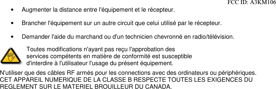 •  Augmenter la distance entre l&apos;équipement et le récepteur. •  Brancher l&apos;équipement sur un autre circuit que celui utilisé par le récepteur. •  Demander l&apos;aide du marchand ou d&apos;un technicien chevronné en radio/télévision.  Toutes modifications n&apos;ayant pas reçu l&apos;approbation des services compétents en matière de conformité est susceptible d&apos;interdire à l&apos;utilisateur l&apos;usage du présent équipement. N&apos;utiliser que des câbles RF armés pour les connections avec des ordinateurs ou périphériques.  CET APPAREIL NUMERIQUE DE LA CLASSE B RESPECTE TOUTES LES EXIGENCES DU REGLEMENT SUR LE MATERIEL BROUILLEUR DU CANADA.    