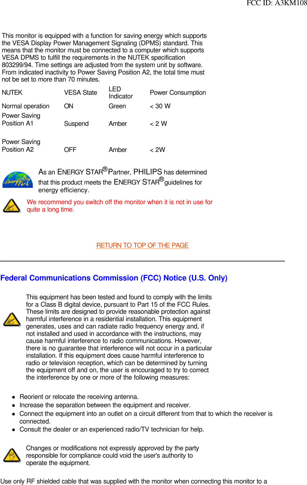  FCC ID: A3KM108 RETURN TO TOP OF THE PAGEFederal Communications Commission (FCC) Notice (U.S. Only)lReorient or relocate the receiving antenna. lIncrease the separation between the equipment and receiver. lConnect the equipment into an outlet on a circuit different from that to which the receiver is connected. lConsult the dealer or an experienced radio/TV technician for help. Use only RF shielded cable that was supplied with the monitor when connecting this monitor to a This monitor is equipped with a function for saving energy which supports the VESA Display Power Management Signaling (DPMS) standard. This means that the monitor must be connected to a computer which supports VESA DPMS to fulfill the requirements in the NUTEK specification 803299/94. Time settings are adjusted from the system unit by software. From indicated inactivity to Power Saving Position A2, the total time must not be set to more than 70 minutes.NUTEK VESA State LED Indicator Power ConsumptionNormal operation ON Green &lt; 30 WPower SavingPosition A1 Suspend Amber &lt; 2 WPower SavingPosition A2 OFF Amber &lt; 2WAs an ENERGY STAR® Partner, PHILIPS has determined that this product meets the ENERGY STAR® guidelines for energy efficiency.We recommend you switch off the monitor when it is not in use for quite a long time.This equipment has been tested and found to comply with the limits for a Class B digital device, pursuant to Part 15 of the FCC Rules. These limits are designed to provide reasonable protection against harmful interference in a residential installation. This equipment generates, uses and can radiate radio frequency energy and, if not installed and used in accordance with the instructions, may cause harmful interference to radio communications. However, there is no guarantee that interference will not occur in a particular installation. If this equipment does cause harmful interference to radio or television reception, which can be determined by turning the equipment off and on, the user is encouraged to try to correct the interference by one or more of the following measures: Changes or modifications not expressly approved by the party responsible for compliance could void the user&apos;s authority to operate the equipment. 