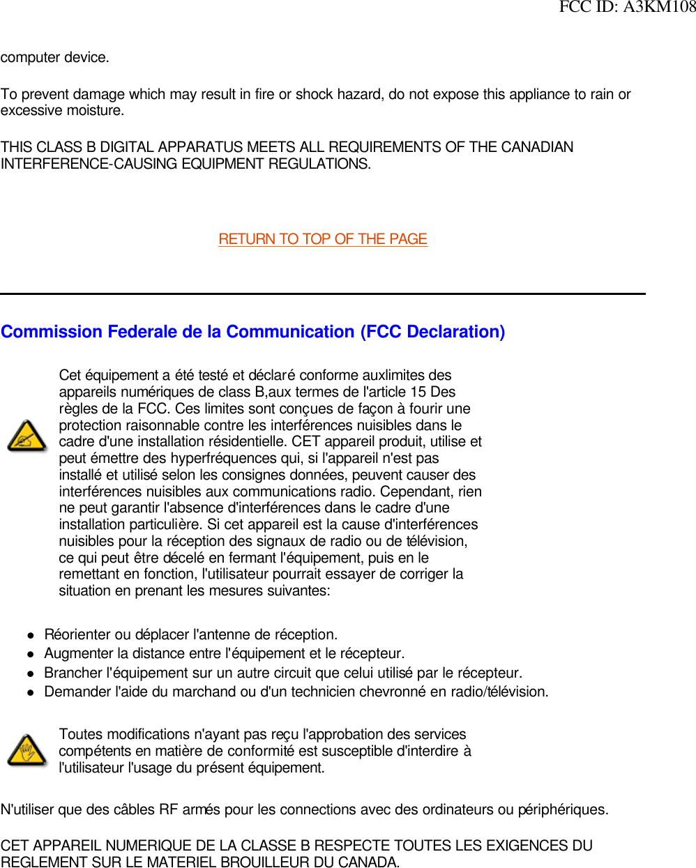  FCC ID: A3KM108computer device. To prevent damage which may result in fire or shock hazard, do not expose this appliance to rain or excessive moisture. THIS CLASS B DIGITAL APPARATUS MEETS ALL REQUIREMENTS OF THE CANADIAN INTERFERENCE-CAUSING EQUIPMENT REGULATIONS.  RETURN TO TOP OF THE PAGE  Commission Federale de la Communication (FCC Declaration)lRéorienter ou déplacer l&apos;antenne de réception. lAugmenter la distance entre l&apos;équipement et le récepteur. lBrancher l&apos;équipement sur un autre circuit que celui utilisé par le récepteur. lDemander l&apos;aide du marchand ou d&apos;un technicien chevronné en radio/télévision. N&apos;utiliser que des câbles RF armés pour les connections avec des ordinateurs ou périphériques. CET APPAREIL NUMERIQUE DE LA CLASSE B RESPECTE TOUTES LES EXIGENCES DU REGLEMENT SUR LE MATERIEL BROUILLEUR DU CANADA.  Cet équipement a été testé et déclaré conforme auxlimites des appareils numériques de class B,aux termes de l&apos;article 15 Des règles de la FCC. Ces limites sont conçues de façon à fourir une protection raisonnable contre les interférences nuisibles dans le cadre d&apos;une installation résidentielle. CET appareil produit, utilise et peut émettre des hyperfréquences qui, si l&apos;appareil n&apos;est pas installé et utilisé selon les consignes données, peuvent causer des interférences nuisibles aux communications radio. Cependant, rien ne peut garantir l&apos;absence d&apos;interférences dans le cadre d&apos;une installation particulière. Si cet appareil est la cause d&apos;interférences nuisibles pour la réception des signaux de radio ou de télévision, ce qui peut être décelé en fermant l&apos;équipement, puis en le remettant en fonction, l&apos;utilisateur pourrait essayer de corriger la situation en prenant les mesures suivantes: Toutes modifications n&apos;ayant pas reçu l&apos;approbation des services compétents en matière de conformité est susceptible d&apos;interdire à l&apos;utilisateur l&apos;usage du présent équipement.