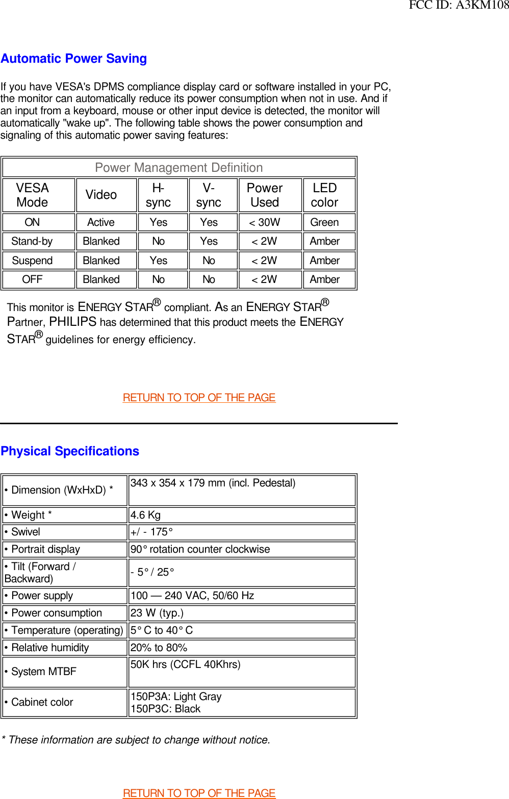  FCC ID: A3KM108Automatic Power SavingIf you have VESA&apos;s DPMS compliance display card or software installed in your PC, the monitor can automatically reduce its power consumption when not in use. And if an input from a keyboard, mouse or other input device is detected, the monitor will automatically &quot;wake up&quot;. The following table shows the power consumption and signaling of this automatic power saving features:    RETURN TO TOP OF THE PAGEPhysical Specifications * These information are subject to change without notice. RETURN TO TOP OF THE PAGEPower Management Definition VESA Mode Video H-sync V-sync Power Used LED color ON Active Yes Yes &lt; 30W Green Stand-by Blanked No Yes &lt; 2W Amber Suspend Blanked Yes No &lt; 2W Amber OFF Blanked No No &lt; 2W Amber This monitor is ENERGY STAR® compliant. As an ENERGY STAR® Partner, PHILIPS has determined that this product meets the ENERGY STAR® guidelines for energy efficiency.• Dimension (WxHxD) * 343 x 354 x 179 mm (incl. Pedestal) • Weight * 4.6 Kg • Swivel +/ - 175° • Portrait display 90° rotation counter clockwise• Tilt (Forward / Backward) - 5° / 25°• Power supply 100 — 240 VAC, 50/60 Hz• Power consumption  23 W (typ.)• Temperature (operating) 5° C to 40° C • Relative humidity  20% to 80%• System MTBF 50K hrs (CCFL 40Khrs)• Cabinet color  150P3A: Light Gray150P3C: Black