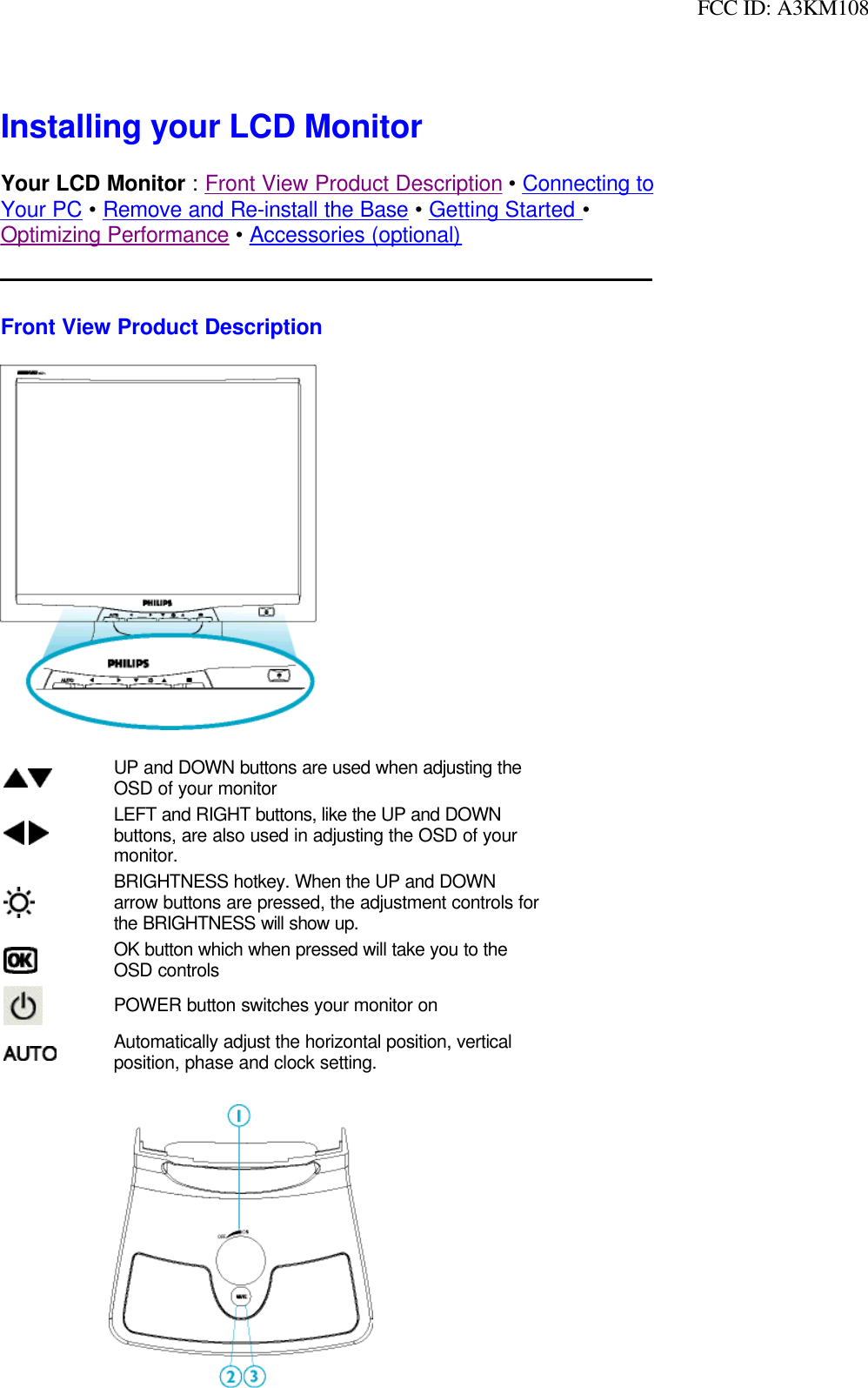  FCC ID: A3KM108Installing your LCD MonitorYour LCD Monitor : Front View Product Description • Connecting toYour PC • Remove and Re-install the Base • Getting Started • Optimizing Performance • Accessories (optional)Front View Product DescriptionUP and DOWN buttons are used when adjusting the OSD of your monitor LEFT and RIGHT buttons, like the UP and DOWN buttons, are also used in adjusting the OSD of your monitor.BRIGHTNESS hotkey. When the UP and DOWN arrow buttons are pressed, the adjustment controls for the BRIGHTNESS will show up.OK button which when pressed will take you to the OSD controlsPOWER button switches your monitor onAutomatically adjust the horizontal position, vertical position, phase and clock setting. 