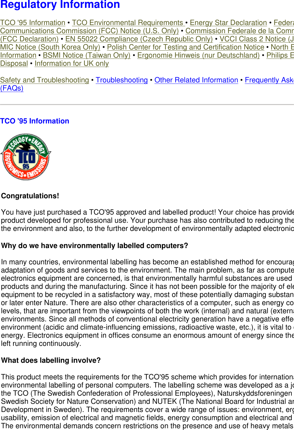  Regulatory Information TCO &apos;95 Information • TCO Environmental Requirements • Energy Star Declaration • FederaCommunications Commission (FCC) Notice (U.S. Only) • Commission Federale de la Comm(FCC Declaration) • EN 55022 Compliance (Czech Republic Only) • VCCI Class 2 Notice (JMIC Notice (South Korea Only) • Polish Center for Testing and Certification Notice • North EInformation • BSMI Notice (Taiwan Only) • Ergonomie Hinweis (nur Deutschland) • Philips EDisposal • Information for UK only Safety and Troubleshooting • Troubleshooting • Other Related Information • Frequently Aske(FAQs) TCO &apos;95 Information  Congratulations!  You have just purchased a TCO&apos;95 approved and labelled product! Your choice has provideproduct developed for professional use. Your purchase has also contributed to reducing thethe environment and also, to the further development of environmentally adapted electronicWhy do we have environmentally labelled computers?  In many countries, environmental labelling has become an established method for encouragadaptation of goods and services to the environment. The main problem, as far as computeelectronics equipment are concerned, is that environmentally harmful substances are used products and during the manufacturing. Since it has not been possible for the majority of eleequipment to be recycled in a satisfactory way, most of these potentially damaging substanor later enter Nature. There are also other characteristics of a computer, such as energy colevels, that are important from the viewpoints of both the work (internal) and natural (externaenvironments. Since all methods of conventional electricity generation have a negative effecenvironment (acidic and climate-influencing emissions, radioactive waste, etc.), it is vital to cenergy. Electronics equipment in offices consume an enormous amount of energy since theleft running continuously. What does labelling involve?  This product meets the requirements for the TCO&apos;95 scheme which provides for internationaenvironmental labelling of personal computers. The labelling scheme was developed as a jothe TCO (The Swedish Confederation of Professional Employees), Naturskyddsforeningen Swedish Society for Nature Conservation) and NUTEK (The National Board for Industrial anDevelopment in Sweden). The requirements cover a wide range of issues: environment, ergusability, emission of electrical and magnetic fields, energy consumption and electrical and The environmental demands concern restrictions on the presence and use of heavy metals