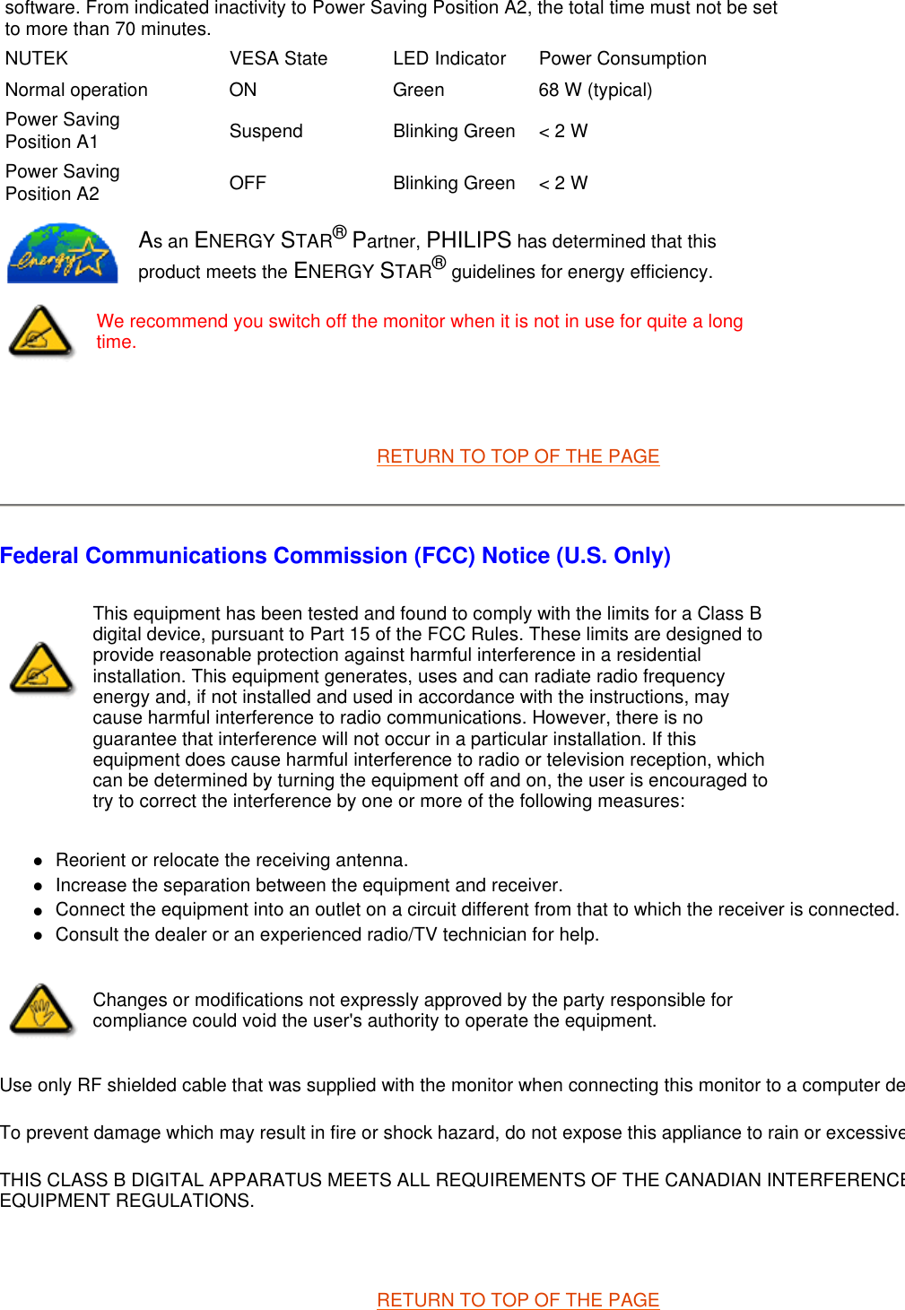   RETURN TO TOP OF THE PAGE Federal Communications Commission (FCC) Notice (U.S. Only) zReorient or relocate the receiving antenna.  zIncrease the separation between the equipment and receiver.  zConnect the equipment into an outlet on a circuit different from that to which the receiver is connected. zConsult the dealer or an experienced radio/TV technician for help.  Use only RF shielded cable that was supplied with the monitor when connecting this monitor to a computer deTo prevent damage which may result in fire or shock hazard, do not expose this appliance to rain or excessiveTHIS CLASS B DIGITAL APPARATUS MEETS ALL REQUIREMENTS OF THE CANADIAN INTERFERENCEEQUIPMENT REGULATIONS.    RETURN TO TOP OF THE PAGEsoftware. From indicated inactivity to Power Saving Position A2, the total time must not be set to more than 70 minutes.NUTEK VESA State LED Indicator Power ConsumptionNormal operation ON Green 68 W (typical)Power SavingPosition A1 Suspend Blinking Green  &lt; 2 WPower SavingPosition A2 OFF Blinking Green  &lt; 2 WAs an ENERGY STAR® Partner, PHILIPS has determined that this product meets the ENERGY STAR® guidelines for energy efficiency.We recommend you switch off the monitor when it is not in use for quite a long time.This equipment has been tested and found to comply with the limits for a Class B digital device, pursuant to Part 15 of the FCC Rules. These limits are designed to provide reasonable protection against harmful interference in a residential installation. This equipment generates, uses and can radiate radio frequency energy and, if not installed and used in accordance with the instructions, may cause harmful interference to radio communications. However, there is no guarantee that interference will not occur in a particular installation. If this equipment does cause harmful interference to radio or television reception, which can be determined by turning the equipment off and on, the user is encouraged to try to correct the interference by one or more of the following measures: Changes or modifications not expressly approved by the party responsible for compliance could void the user&apos;s authority to operate the equipment. 