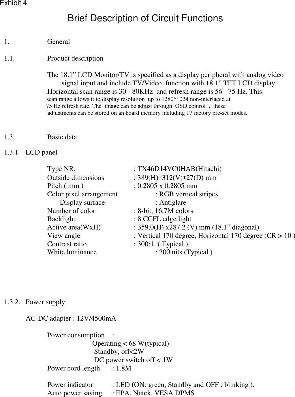                1.    General     1.1.  Product description        The 18.1” LCD Monitor/TV is specified as a display peripheral with analog video                                               signal input and include TV/Video  function with 18.1” TFT LCD display.       Horizontal scan range is 30 - 80KHz  and refresh range is 56 - 75 Hz. This                 scan range allows it to display resolution  up to 1280*1024 non-interlaced at                    75 Hz refresh rate. The  image can be adjust through  OSD control  ,  these                     adjustments can be stored on an board memory including 17 factory pre-set modes.    1.3.  Basic data    1.3.1   LCD panel     Type NR.   : TX46D14VC0HAB(Hitachi)    Outside dimensions  : 389(H)∗312(V)∗27(D) mm       Pitch ( mm )      : 0.2805 x 0.2805 mm       Color pixel arrangement    : RGB vertical stripes                                             Display surface      : Antiglare        Number of color       : 8-bit, 16,7M colors        Backlight      : 8 CCFL edge light        Active area(WxH)    : 359.0(H) x287.2 (V) mm (18.1” diagonal)       View angle      : Vertical 170 degree, Horizontal 170 degree (CR &gt; 10 )       Contrast ratio      : 300:1  ( Typical )    White luminance   : 300 nits (Typical )         1.3.2. Power supply                             AC-DC adapter : 12V/4500mA                             Power consumption :                                 Operating &lt; 68 W(typical)                                Standby, off&lt;2W                             DC power switch off &lt; 1W        Power cord length  : 1.8M            Power indicator  : LED (ON: green, Standby and OFF : blinking ).       Auto power saving  : EPA, Nutek, VESA DPMS  Exhibit 4Brief Description of Circuit Functions