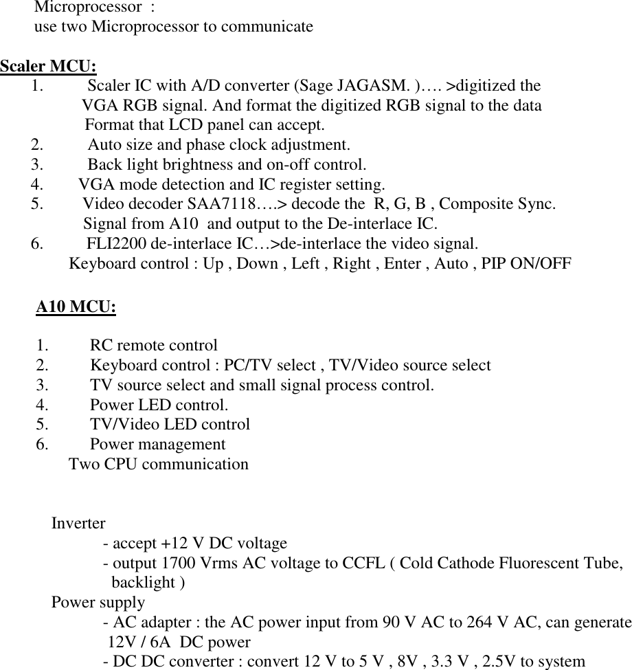 Microprocessor  :  use two Microprocessor to communicate  Scaler MCU: 1.  Scaler IC with A/D converter (Sage JAGASM. )…. &gt;digitized the           VGA RGB signal. And format the digitized RGB signal to the data          Format that LCD panel can accept.     2.  Auto size and phase clock adjustment. 3.  Back light brightness and on-off control. 4.        VGA mode detection and IC register setting. 5.        Video decoder SAA7118….&gt; decode the  R, G, B , Composite Sync.              Signal from A10  and output to the De-interlace IC. 6.         FLI2200 de-interlace IC…&gt;de-interlace the video signal.            Keyboard control : Up , Down , Left , Right , Enter , Auto , PIP ON/OFF     A10 MCU:  1.         RC remote control 2.         Keyboard control : PC/TV select , TV/Video source select 3.         TV source select and small signal process control.  4.         Power LED control. 5.         TV/Video LED control 6.         Power management         Two CPU communication      Inverter     - accept +12 V DC voltage     - output 1700 Vrms AC voltage to CCFL ( Cold Cathode Fluorescent Tube,       backlight )  Power supply     - AC adapter : the AC power input from 90 V AC to 264 V AC, can generate       12V / 6A  DC power     - DC DC converter : convert 12 V to 5 V , 8V , 3.3 V , 2.5V to system    