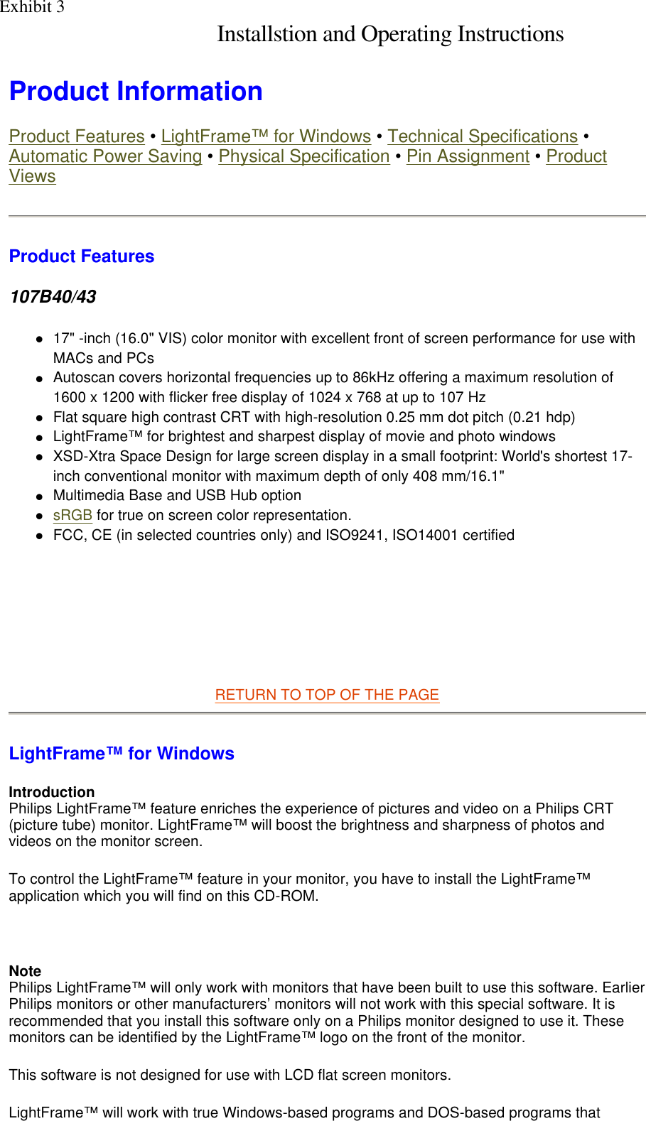  Product Information  Product Features • LightFrame™ for Windows • Technical Specifications • Automatic Power Saving • Physical Specification • Pin Assignment • Product Views Product Features 107B40/43 17&quot; -inch (16.0&quot; VIS) color monitor with excellent front of screen performance for use with MACs and PCs  Autoscan covers horizontal frequencies up to 86kHz offering a maximum resolution of 1600 x 1200 with flicker free display of 1024 x 768 at up to 107 Hz  Flat square high contrast CRT with high-resolution 0.25 mm dot pitch (0.21 hdp)  LightFrame™ for brightest and sharpest display of movie and photo windows  XSD-Xtra Space Design for large screen display in a small footprint: World&apos;s shortest 17-inch conventional monitor with maximum depth of only 408 mm/16.1&quot;  Multimedia Base and USB Hub option  sRGB for true on screen color representation.  FCC, CE (in selected countries only) and ISO9241, ISO14001 certified        RETURN TO TOP OF THE PAGE  LightFrame™ for Windows Introduction Philips LightFrame™ feature enriches the experience of pictures and video on a Philips CRT (picture tube) monitor. LightFrame™ will boost the brightness and sharpness of photos and videos on the monitor screen.  To control the LightFrame™ feature in your monitor, you have to install the LightFrame™ application which you will find on this CD-ROM.   Note Philips LightFrame™ will only work with monitors that have been built to use this software. Earlier Philips monitors or other manufacturers’ monitors will not work with this special software. It is recommended that you install this software only on a Philips monitor designed to use it. These monitors can be identified by the LightFrame™ logo on the front of the monitor. This software is not designed for use with LCD flat screen monitors.  LightFrame™ will work with true Windows-based programs and DOS-based programs that Exhibit 3 Installstion and Operating Instructions 