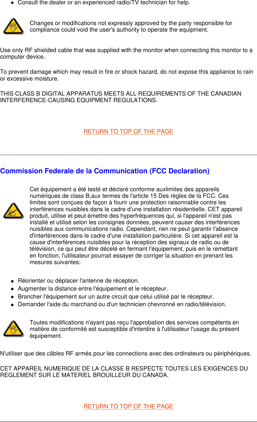 Consult the dealer or an experienced radio/TV technician for help.  Use only RF shielded cable that was supplied with the monitor when connecting this monitor to a computer device.  To prevent damage which may result in fire or shock hazard, do not expose this appliance to rain or excessive moisture.  THIS CLASS B DIGITAL APPARATUS MEETS ALL REQUIREMENTS OF THE CANADIAN INTERFERENCE-CAUSING EQUIPMENT REGULATIONS.    RETURN TO TOP OF THE PAGE    Commission Federale de la Communication (FCC Declaration) Réorienter ou déplacer l&apos;antenne de réception.  Augmenter la distance entre l&apos;équipement et le récepteur.  Brancher l&apos;équipement sur un autre circuit que celui utilisé par le récepteur.  Demander l&apos;aide du marchand ou d&apos;un technicien chevronné en radio/télévision.  N&apos;utiliser que des câbles RF armés pour les connections avec des ordinateurs ou périphériques.  CET APPAREIL NUMERIQUE DE LA CLASSE B RESPECTE TOUTES LES EXIGENCES DU REGLEMENT SUR LE MATERIEL BROUILLEUR DU CANADA.    RETURN TO TOP OF THE PAGE Changes or modifications not expressly approved by the party responsible for compliance could void the user&apos;s authority to operate the equipment. Cet équipement a été testé et déclaré conforme auxlimites des appareils numériques de class B,aux termes de l&apos;article 15 Des règles de la FCC. Ces limites sont conçues de façon à fourir une protection raisonnable contre les interférences nuisibles dans le cadre d&apos;une installation résidentielle. CET appareil produit, utilise et peut émettre des hyperfréquences qui, si l&apos;appareil n&apos;est pas installé et utilisé selon les consignes données, peuvent causer des interférences nuisibles aux communications radio. Cependant, rien ne peut garantir l&apos;absence d&apos;interférences dans le cadre d&apos;une installation particulière. Si cet appareil est la cause d&apos;interférences nuisibles pour la réception des signaux de radio ou de télévision, ce qui peut être décelé en fermant l&apos;équipement, puis en le remettant en fonction, l&apos;utilisateur pourrait essayer de corriger la situation en prenant les mesures suivantes: Toutes modifications n&apos;ayant pas reçu l&apos;approbation des services compétents en matière de conformité est susceptible d&apos;interdire à l&apos;utilisateur l&apos;usage du présent équipement.