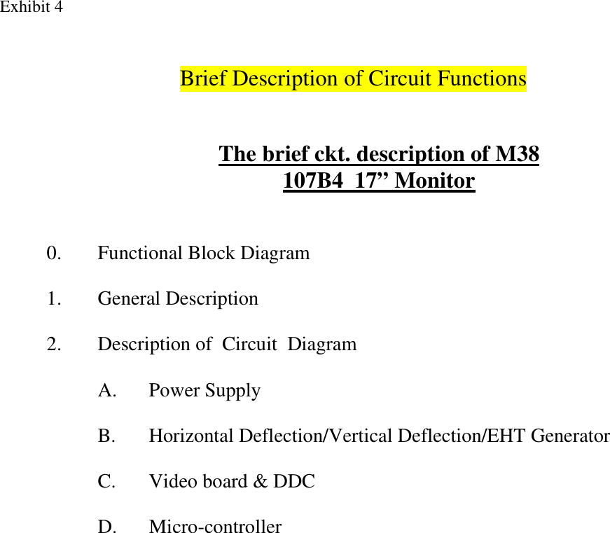 Exhibit 4 Brief Description of Circuit Functions    The brief ckt. description of M38 107B4  17” Monitor    0.  Functional Block Diagram  1. General Description  2.  Description of  Circuit  Diagram  A.  Power Supply   B.  Horizontal Deflection/Vertical Deflection/EHT Generator  C.  Video board &amp; DDC  D. Micro-controller         