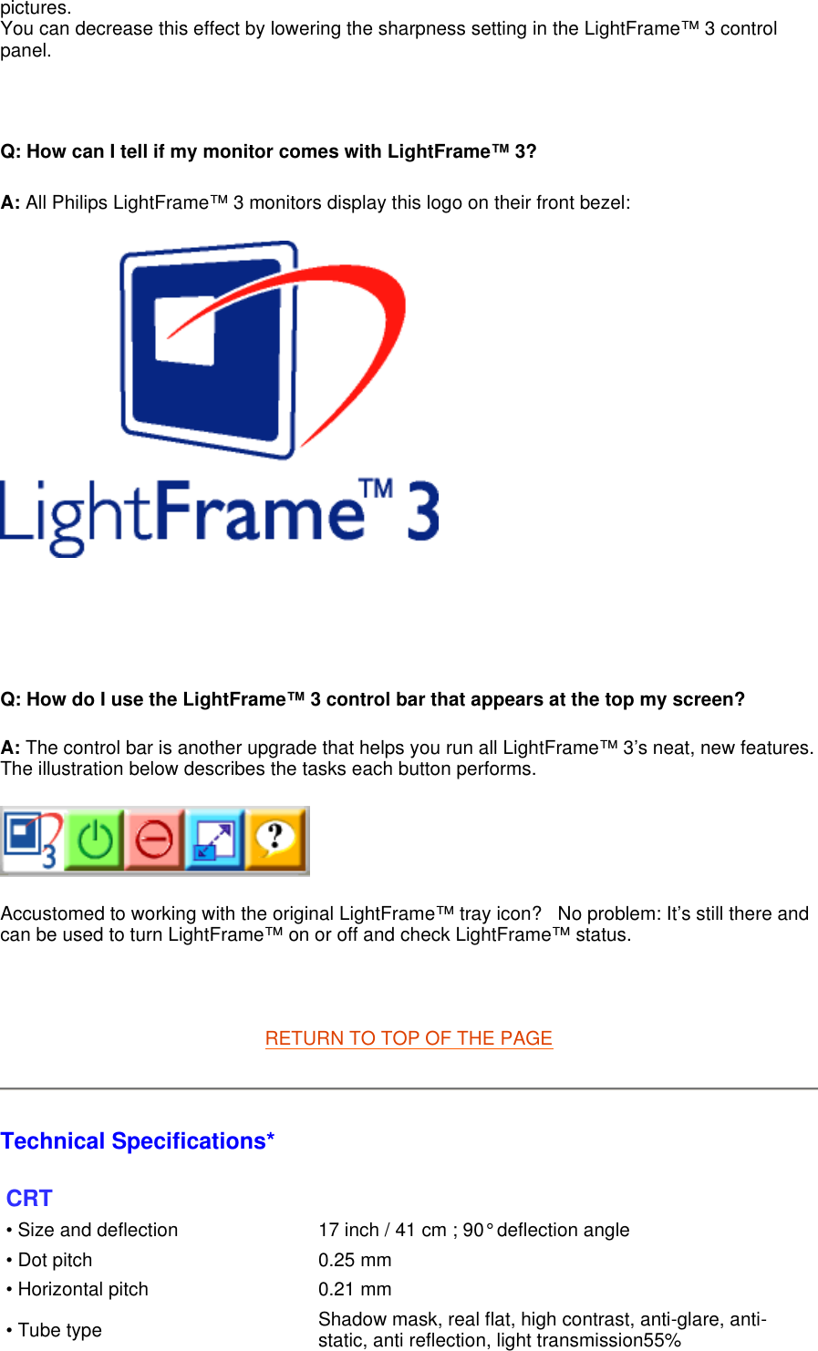 pictures. You can decrease this effect by lowering the sharpness setting in the LightFrame™ 3 control panel.   Q: How can I tell if my monitor comes with LightFrame™ 3?   A: All Philips LightFrame™ 3 monitors display this logo on their front bezel:       Q: How do I use the LightFrame™ 3 control bar that appears at the top my screen? A: The control bar is another upgrade that helps you run all LightFrame™ 3’s neat, new features. The illustration below describes the tasks each button performs.       Accustomed to working with the original LightFrame™ tray icon?   No problem: It’s still there and can be used to turn LightFrame™ on or off and check LightFrame™ status.    RETURN TO TOP OF THE PAGE  Technical Specifications*  CRT • Size and deflection  17 inch / 41 cm ; 90° deflection angle• Dot pitch  0.25 mm• Horizontal pitch 0.21 mm• Tube type Shadow mask, real flat, high contrast, anti-glare, anti-static, anti reflection, light transmission55%