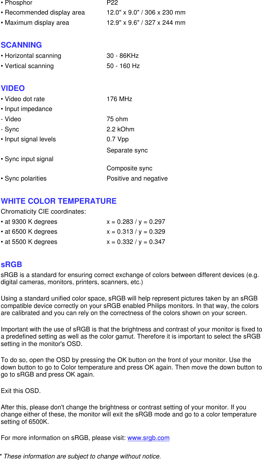 * These information are subject to change without notice.• Phosphor P22• Recommended display area 12.0&quot; x 9.0&quot; / 306 x 230 mm• Maximum display area 12.9&quot; x 9.6&quot; / 327 x 244 mm SCANNING • Horizontal scanning 30 - 86KHz• Vertical scanning 50 - 160 Hz  VIDEO • Video dot rate 176 MHz• Input impedance- Video 75 ohm- Sync 2.2 kOhm• Input signal levels 0.7 Vpp• Sync input signal Separate sync Composite sync  • Sync polarities Positive and negative  WHITE COLOR TEMPERATURE Chromaticity CIE coordinates:• at 9300 K degrees x = 0.283 / y = 0.297• at 6500 K degrees x = 0.313 / y = 0.329• at 5500 K degrees x = 0.332 / y = 0.347  sRGB sRGB is a standard for ensuring correct exchange of colors between different devices (e.g. digital cameras, monitors, printers, scanners, etc.) Using a standard unified color space, sRGB will help represent pictures taken by an sRGB compatible device correctly on your sRGB enabled Philips monitors. In that way, the colors are calibrated and you can rely on the correctness of the colors shown on your screen. Important with the use of sRGB is that the brightness and contrast of your monitor is fixed to a predefined setting as well as the color gamut. Therefore it is important to select the sRGB setting in the monitor&apos;s OSD. To do so, open the OSD by pressing the OK button on the front of your monitor. Use the down button to go to Color temperature and press OK again. Then move the down button to go to sRGB and press OK again. Exit this OSD. After this, please don&apos;t change the brightness or contrast setting of your monitor. If you change either of these, the monitor will exit the sRGB mode and go to a color temperature setting of 6500K. For more information on sRGB, please visit: www.srgb.com 