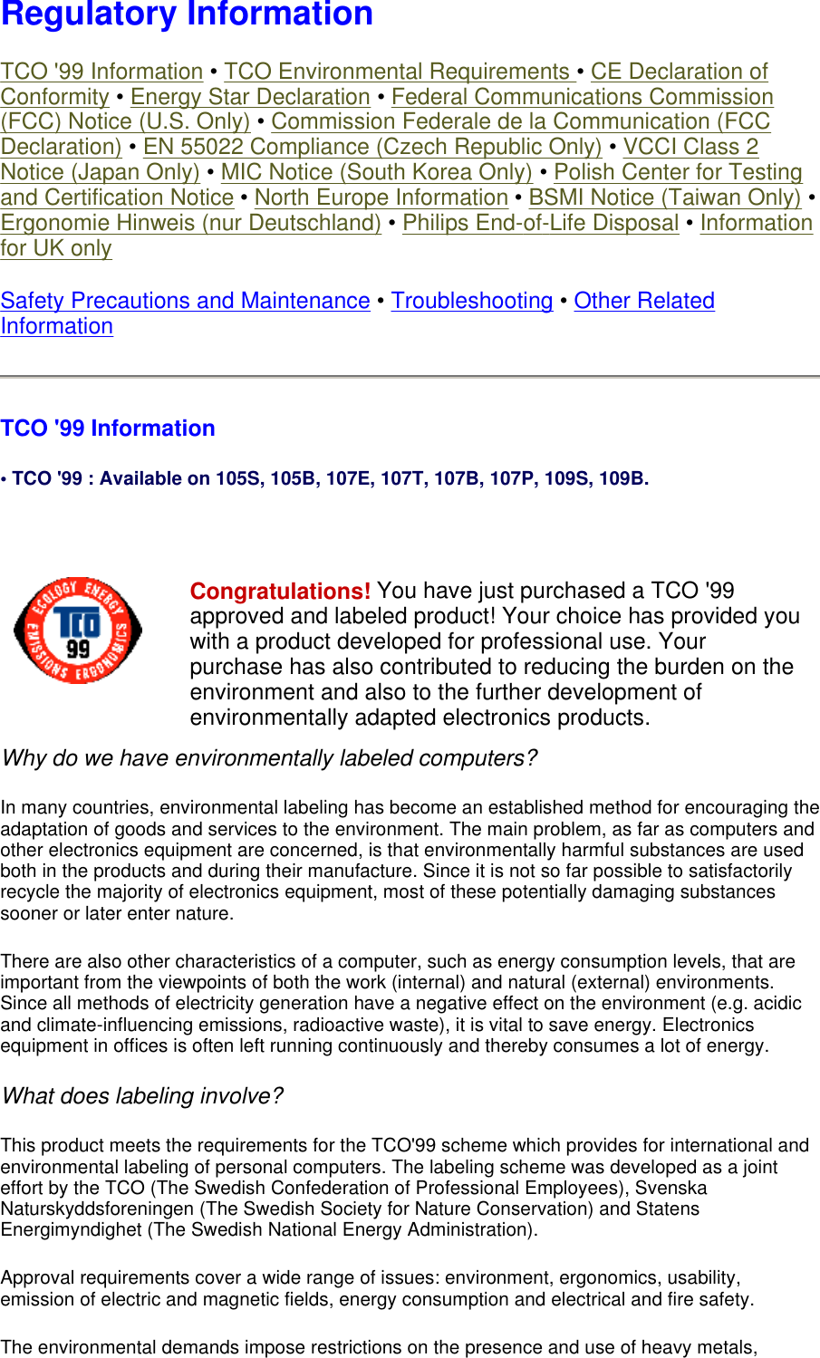 Regulatory Information TCO &apos;99 Information • TCO Environmental Requirements • CE Declaration of Conformity • Energy Star Declaration • Federal Communications Commission (FCC) Notice (U.S. Only) • Commission Federale de la Communication (FCC Declaration) • EN 55022 Compliance (Czech Republic Only) • VCCI Class 2 Notice (Japan Only) • MIC Notice (South Korea Only) • Polish Center for Testing and Certification Notice • North Europe Information • BSMI Notice (Taiwan Only) • Ergonomie Hinweis (nur Deutschland) • Philips End-of-Life Disposal • Information for UK only Safety Precautions and Maintenance • Troubleshooting • Other Related Information TCO &apos;99 Information • TCO &apos;99 : Available on 105S, 105B, 107E, 107T, 107B, 107P, 109S, 109B.   Why do we have environmentally labeled computers?  In many countries, environmental labeling has become an established method for encouraging the adaptation of goods and services to the environment. The main problem, as far as computers and other electronics equipment are concerned, is that environmentally harmful substances are used both in the products and during their manufacture. Since it is not so far possible to satisfactorily recycle the majority of electronics equipment, most of these potentially damaging substances sooner or later enter nature.  There are also other characteristics of a computer, such as energy consumption levels, that are important from the viewpoints of both the work (internal) and natural (external) environments. Since all methods of electricity generation have a negative effect on the environment (e.g. acidic and climate-influencing emissions, radioactive waste), it is vital to save energy. Electronics equipment in offices is often left running continuously and thereby consumes a lot of energy.  What does labeling involve?  This product meets the requirements for the TCO&apos;99 scheme which provides for international and environmental labeling of personal computers. The labeling scheme was developed as a joint effort by the TCO (The Swedish Confederation of Professional Employees), Svenska Naturskyddsforeningen (The Swedish Society for Nature Conservation) and Statens Energimyndighet (The Swedish National Energy Administration).  Approval requirements cover a wide range of issues: environment, ergonomics, usability, emission of electric and magnetic fields, energy consumption and electrical and fire safety.  The environmental demands impose restrictions on the presence and use of heavy metals, Congratulations! You have just purchased a TCO &apos;99 approved and labeled product! Your choice has provided you with a product developed for professional use. Your purchase has also contributed to reducing the burden on the environment and also to the further development of environmentally adapted electronics products. 