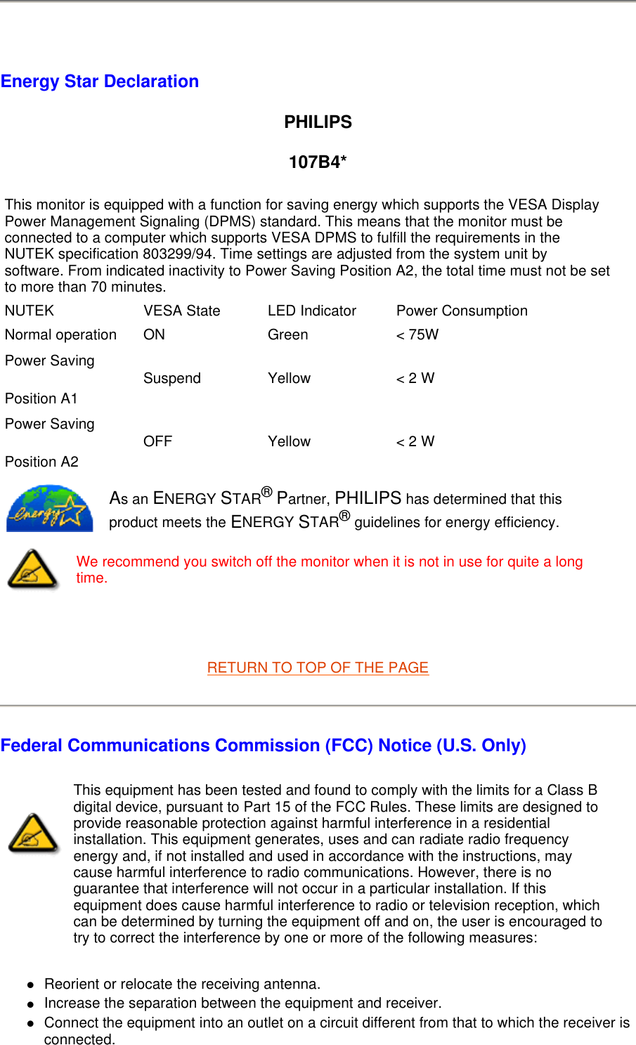   Energy Star Declaration PHILIPS 107B4*   RETURN TO TOP OF THE PAGE Federal Communications Commission (FCC) Notice (U.S. Only) Reorient or relocate the receiving antenna.  Increase the separation between the equipment and receiver.  Connect the equipment into an outlet on a circuit different from that to which the receiver is connected.  This monitor is equipped with a function for saving energy which supports the VESA Display Power Management Signaling (DPMS) standard. This means that the monitor must be connected to a computer which supports VESA DPMS to fulfill the requirements in the NUTEK specification 803299/94. Time settings are adjusted from the system unit by software. From indicated inactivity to Power Saving Position A2, the total time must not be set to more than 70 minutes.NUTEK VESA State LED Indicator Power ConsumptionNormal operation ON Green &lt; 75WPower Saving Position A1 Suspend Yellow &lt; 2 WPower Saving Position A2 OFF Yellow &lt; 2 WAs an ENERGY STAR® Partner, PHILIPS has determined that this product meets the ENERGY STAR® guidelines for energy efficiency.We recommend you switch off the monitor when it is not in use for quite a long time.This equipment has been tested and found to comply with the limits for a Class B digital device, pursuant to Part 15 of the FCC Rules. These limits are designed to provide reasonable protection against harmful interference in a residential installation. This equipment generates, uses and can radiate radio frequency energy and, if not installed and used in accordance with the instructions, may cause harmful interference to radio communications. However, there is no guarantee that interference will not occur in a particular installation. If this equipment does cause harmful interference to radio or television reception, which can be determined by turning the equipment off and on, the user is encouraged to try to correct the interference by one or more of the following measures: 