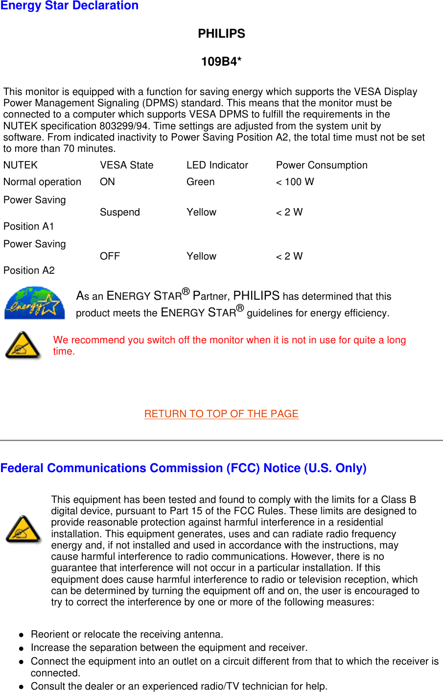   Energy Star Declaration PHILIPS 109B4*   RETURN TO TOP OF THE PAGE Federal Communications Commission (FCC) Notice (U.S. Only) Reorient or relocate the receiving antenna.  Increase the separation between the equipment and receiver.  Connect the equipment into an outlet on a circuit different from that to which the receiver is connected.  Consult the dealer or an experienced radio/TV technician for help.  This monitor is equipped with a function for saving energy which supports the VESA Display Power Management Signaling (DPMS) standard. This means that the monitor must be connected to a computer which supports VESA DPMS to fulfill the requirements in the NUTEK specification 803299/94. Time settings are adjusted from the system unit by software. From indicated inactivity to Power Saving Position A2, the total time must not be set to more than 70 minutes.NUTEK VESA State LED Indicator Power ConsumptionNormal operation ON Green &lt; 100 WPower Saving Position A1 Suspend Yellow &lt; 2 WPower Saving Position A2 OFF Yellow &lt; 2 WAs an ENERGY STAR® Partner, PHILIPS has determined that this product meets the ENERGY STAR® guidelines for energy efficiency.We recommend you switch off the monitor when it is not in use for quite a long time.This equipment has been tested and found to comply with the limits for a Class B digital device, pursuant to Part 15 of the FCC Rules. These limits are designed to provide reasonable protection against harmful interference in a residential installation. This equipment generates, uses and can radiate radio frequency energy and, if not installed and used in accordance with the instructions, may cause harmful interference to radio communications. However, there is no guarantee that interference will not occur in a particular installation. If this equipment does cause harmful interference to radio or television reception, which can be determined by turning the equipment off and on, the user is encouraged to try to correct the interference by one or more of the following measures: 