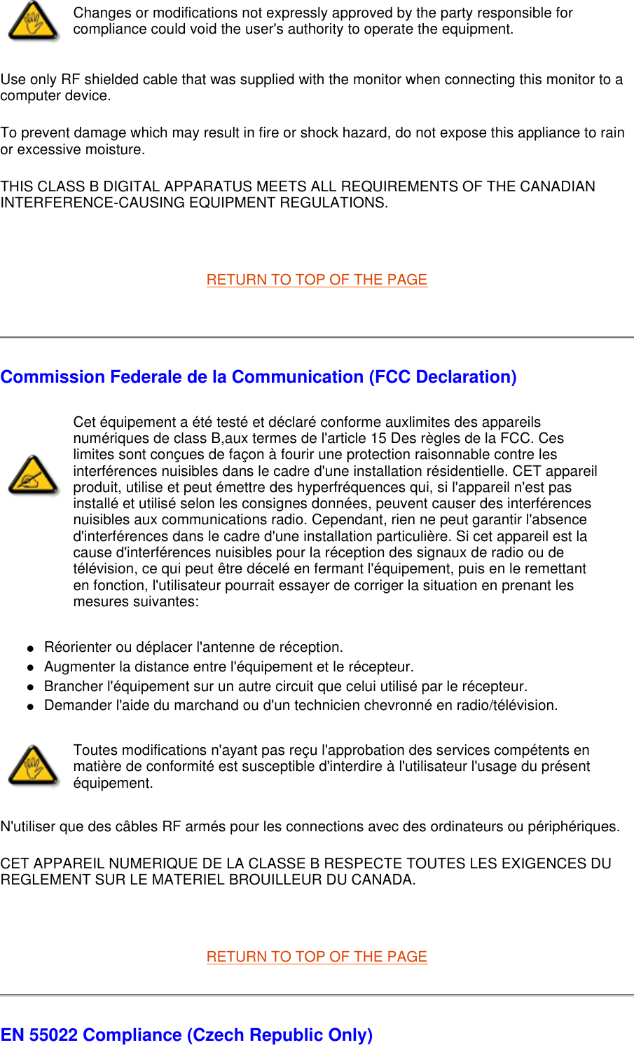 Use only RF shielded cable that was supplied with the monitor when connecting this monitor to a computer device.  To prevent damage which may result in fire or shock hazard, do not expose this appliance to rain or excessive moisture.  THIS CLASS B DIGITAL APPARATUS MEETS ALL REQUIREMENTS OF THE CANADIAN INTERFERENCE-CAUSING EQUIPMENT REGULATIONS.    RETURN TO TOP OF THE PAGE    Commission Federale de la Communication (FCC Declaration) Réorienter ou déplacer l&apos;antenne de réception.  Augmenter la distance entre l&apos;équipement et le récepteur.  Brancher l&apos;équipement sur un autre circuit que celui utilisé par le récepteur.  Demander l&apos;aide du marchand ou d&apos;un technicien chevronné en radio/télévision.  N&apos;utiliser que des câbles RF armés pour les connections avec des ordinateurs ou périphériques.  CET APPAREIL NUMERIQUE DE LA CLASSE B RESPECTE TOUTES LES EXIGENCES DU REGLEMENT SUR LE MATERIEL BROUILLEUR DU CANADA.    RETURN TO TOP OF THE PAGE EN 55022 Compliance (Czech Republic Only) Changes or modifications not expressly approved by the party responsible for compliance could void the user&apos;s authority to operate the equipment. Cet équipement a été testé et déclaré conforme auxlimites des appareils numériques de class B,aux termes de l&apos;article 15 Des règles de la FCC. Ces limites sont conçues de façon à fourir une protection raisonnable contre les interférences nuisibles dans le cadre d&apos;une installation résidentielle. CET appareil produit, utilise et peut émettre des hyperfréquences qui, si l&apos;appareil n&apos;est pas installé et utilisé selon les consignes données, peuvent causer des interférences nuisibles aux communications radio. Cependant, rien ne peut garantir l&apos;absence d&apos;interférences dans le cadre d&apos;une installation particulière. Si cet appareil est la cause d&apos;interférences nuisibles pour la réception des signaux de radio ou de télévision, ce qui peut être décelé en fermant l&apos;équipement, puis en le remettant en fonction, l&apos;utilisateur pourrait essayer de corriger la situation en prenant les mesures suivantes: Toutes modifications n&apos;ayant pas reçu l&apos;approbation des services compétents en matière de conformité est susceptible d&apos;interdire à l&apos;utilisateur l&apos;usage du présent équipement.