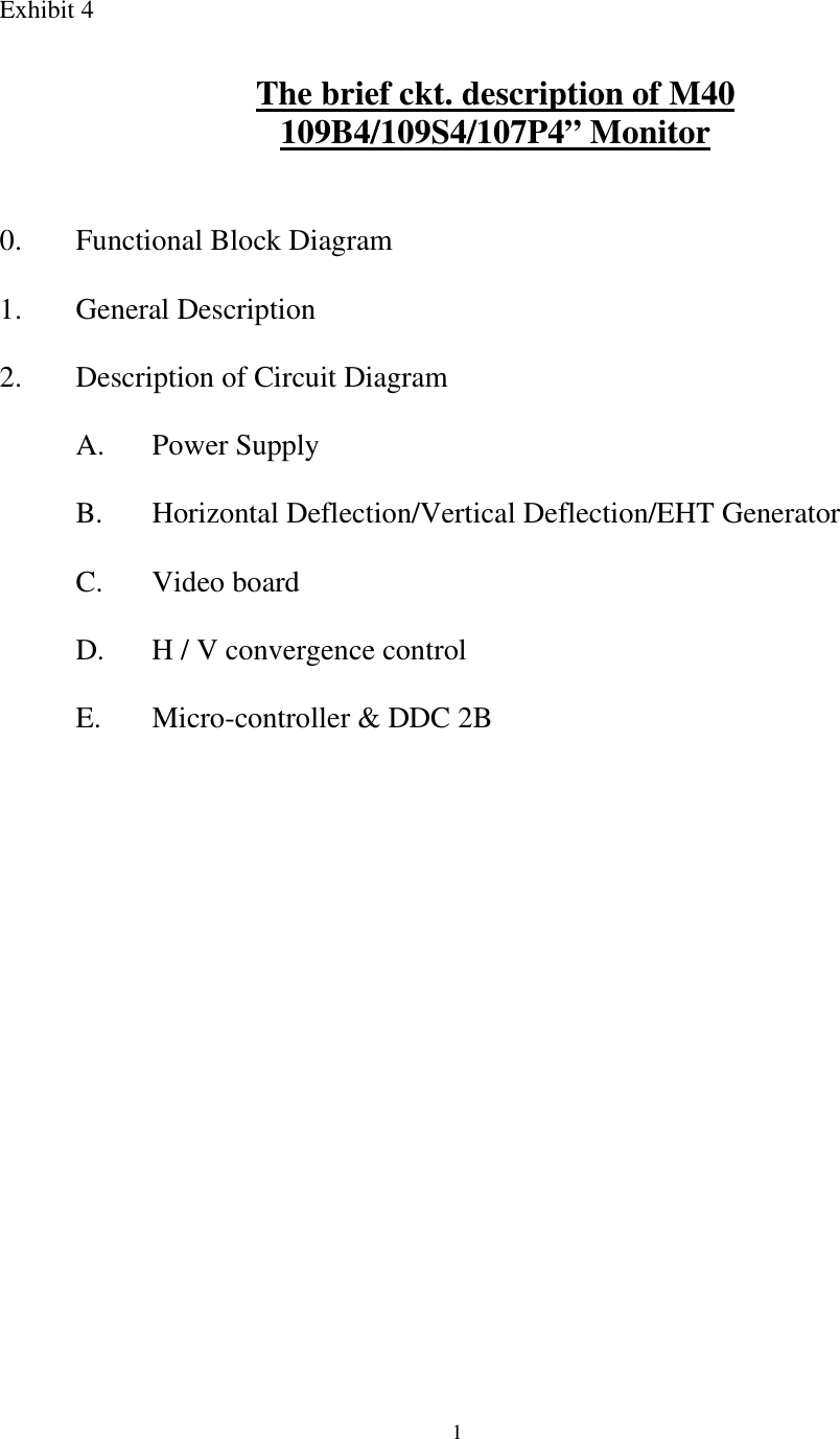  1Exhibit 4   The brief ckt. description of M40 109B4/109S4/107P4” Monitor    0.  Functional Block Diagram  1. General Description  2. Description of Circuit Diagram  A.  Power Supply   B.  Horizontal Deflection/Vertical Deflection/EHT Generator  C.  Video board   D.  H / V convergence control   E.  Micro-controller &amp; DDC 2B         