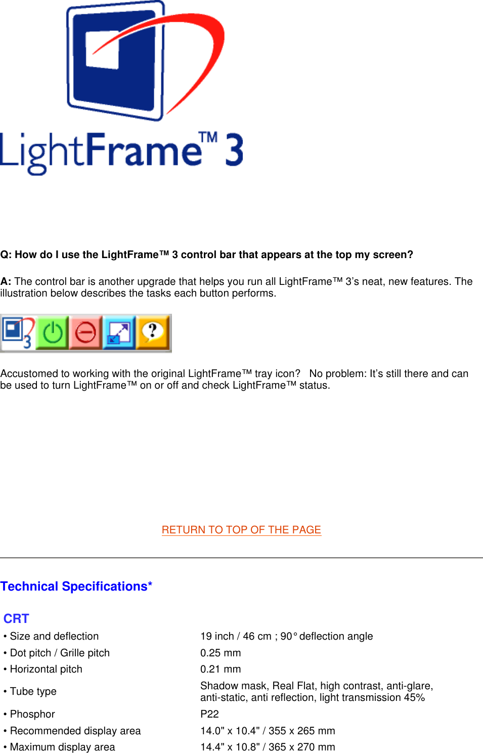      Q: How do I use the LightFrame™ 3 control bar that appears at the top my screen? A: The control bar is another upgrade that helps you run all LightFrame™ 3’s neat, new features. The illustration below describes the tasks each button performs.       Accustomed to working with the original LightFrame™ tray icon?   No problem: It’s still there and can be used to turn LightFrame™ on or off and check LightFrame™ status.           RETURN TO TOP OF THE PAGE  Technical Specifications*  CRT • Size and deflection  19 inch / 46 cm ; 90° deflection angle• Dot pitch / Grille pitch 0.25 mm• Horizontal pitch 0.21 mm• Tube type Shadow mask, Real Flat, high contrast, anti-glare, anti-static, anti reflection, light transmission 45%• Phosphor P22• Recommended display area 14.0&quot; x 10.4&quot; / 355 x 265 mm• Maximum display area 14.4&quot; x 10.8&quot; / 365 x 270 mm