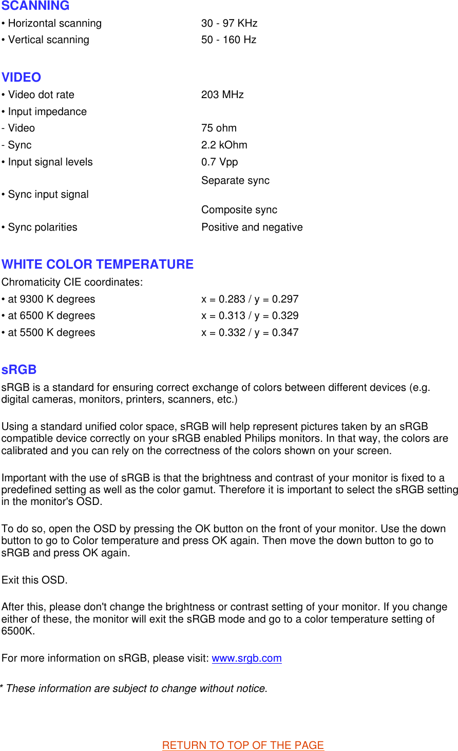 * These information are subject to change without notice.   RETURN TO TOP OF THE PAGE SCANNING • Horizontal scanning 30 - 97 KHz• Vertical scanning 50 - 160 Hz  VIDEO • Video dot rate 203 MHz• Input impedance- Video 75 ohm- Sync 2.2 kOhm• Input signal levels 0.7 Vpp• Sync input signal Separate sync Composite sync  • Sync polarities Positive and negative  WHITE COLOR TEMPERATURE Chromaticity CIE coordinates:• at 9300 K degrees x = 0.283 / y = 0.297• at 6500 K degrees x = 0.313 / y = 0.329• at 5500 K degrees x = 0.332 / y = 0.347 sRGB sRGB is a standard for ensuring correct exchange of colors between different devices (e.g. digital cameras, monitors, printers, scanners, etc.) Using a standard unified color space, sRGB will help represent pictures taken by an sRGB compatible device correctly on your sRGB enabled Philips monitors. In that way, the colors are calibrated and you can rely on the correctness of the colors shown on your screen. Important with the use of sRGB is that the brightness and contrast of your monitor is fixed to a predefined setting as well as the color gamut. Therefore it is important to select the sRGB setting in the monitor&apos;s OSD. To do so, open the OSD by pressing the OK button on the front of your monitor. Use the down button to go to Color temperature and press OK again. Then move the down button to go to sRGB and press OK again. Exit this OSD. After this, please don&apos;t change the brightness or contrast setting of your monitor. If you change either of these, the monitor will exit the sRGB mode and go to a color temperature setting of 6500K. For more information on sRGB, please visit: www.srgb.com 