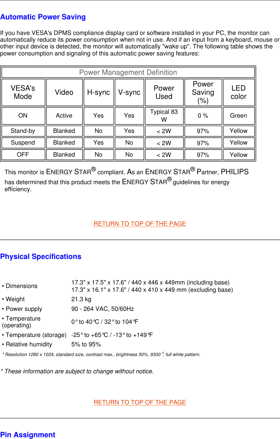 Automatic Power Saving If you have VESA&apos;s DPMS compliance display card or software installed in your PC, the monitor can automatically reduce its power consumption when not in use. And if an input from a keyboard, mouse or other input device is detected, the monitor will automatically &quot;wake up&quot;. The following table shows the power consumption and signaling of this automatic power saving features:         RETURN TO TOP OF THE PAGE Physical Specifications    * These information are subject to change without notice.   RETURN TO TOP OF THE PAGE Pin Assignment Power Management Definition VESA&apos;s Mode Video H-sync V-sync Power Used Power Saving (%) LED color ON Active Yes Yes Typical 83 W   0 % Green Stand-by Blanked No Yes &lt; 2W   97%   Yellow Suspend Blanked Yes No &lt; 2W   97%   Yellow OFF Blanked No No &lt; 2W   97%   Yellow  This monitor is ENERGY STAR® compliant. As an ENERGY STAR® Partner, PHILIPS has determined that this product meets the ENERGY STAR® guidelines for energy efficiency.• Dimensions 17.3&quot; x 17.5&quot; x 17.6&quot; / 440 x 446 x 449mm (including base)17.3&quot; x 16.1&quot; x 17.6&quot; / 440 x 410 x 449 mm (excluding base)• Weight 21.3 kg• Power supply 90 - 264 VAC, 50/60Hz• Temperature (operating) 0° to 40°C / 32° to 104°F• Temperature (storage) -25° to +65°C / -13° to +149°F• Relative humidity 5% to 95%* Resolution 1280 x 1024, standard size, contrast max., brightness 50%, 9300°, full white pattern.