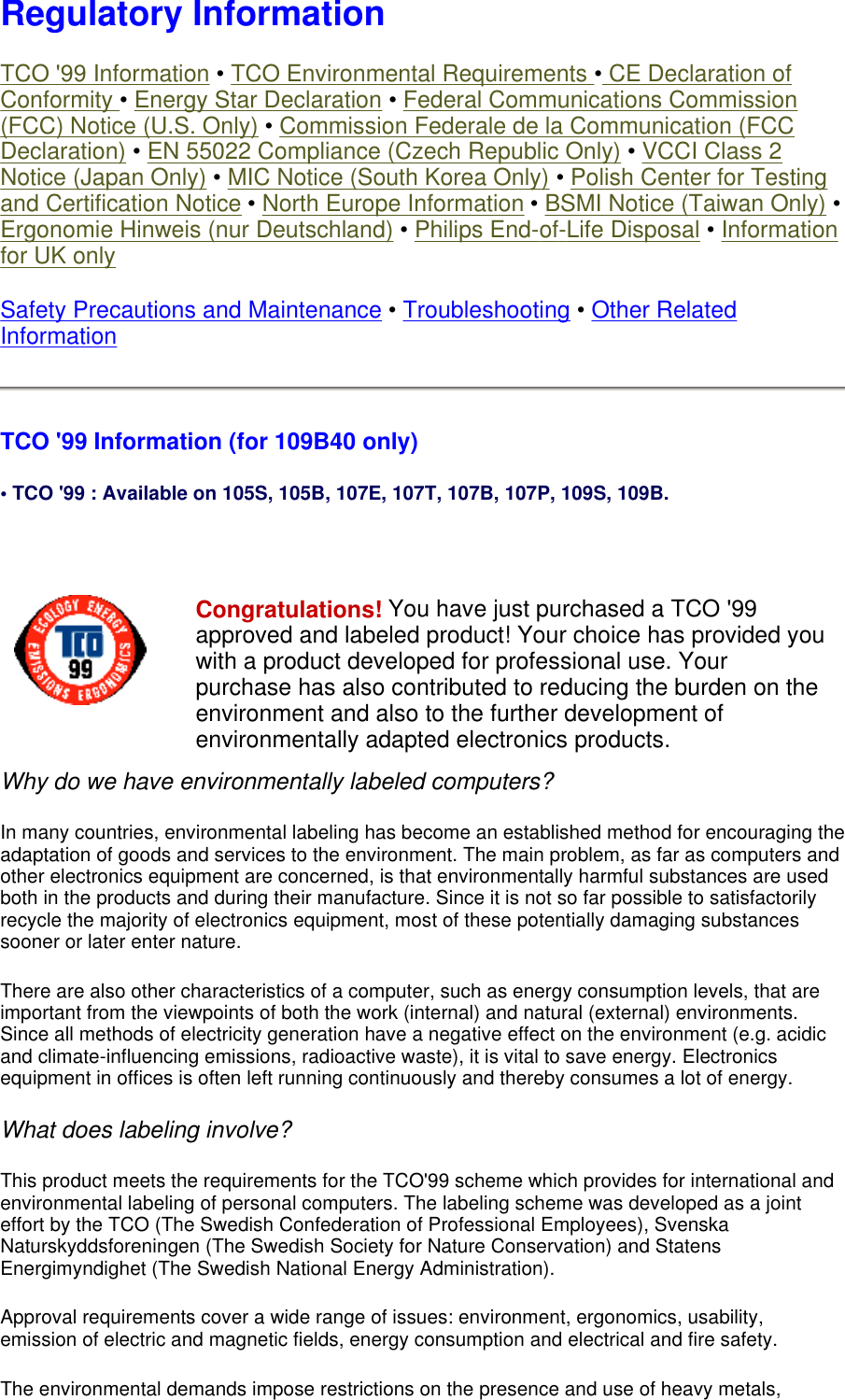 Regulatory Information TCO &apos;99 Information • TCO Environmental Requirements • CE Declaration of Conformity • Energy Star Declaration • Federal Communications Commission (FCC) Notice (U.S. Only) • Commission Federale de la Communication (FCC Declaration) • EN 55022 Compliance (Czech Republic Only) • VCCI Class 2 Notice (Japan Only) • MIC Notice (South Korea Only) • Polish Center for Testing and Certification Notice • North Europe Information • BSMI Notice (Taiwan Only) • Ergonomie Hinweis (nur Deutschland) • Philips End-of-Life Disposal • Information for UK only Safety Precautions and Maintenance • Troubleshooting • Other Related Information TCO &apos;99 Information (for 109B40 only)  • TCO &apos;99 : Available on 105S, 105B, 107E, 107T, 107B, 107P, 109S, 109B.   Why do we have environmentally labeled computers?  In many countries, environmental labeling has become an established method for encouraging the adaptation of goods and services to the environment. The main problem, as far as computers and other electronics equipment are concerned, is that environmentally harmful substances are used both in the products and during their manufacture. Since it is not so far possible to satisfactorily recycle the majority of electronics equipment, most of these potentially damaging substances sooner or later enter nature.  There are also other characteristics of a computer, such as energy consumption levels, that are important from the viewpoints of both the work (internal) and natural (external) environments. Since all methods of electricity generation have a negative effect on the environment (e.g. acidic and climate-influencing emissions, radioactive waste), it is vital to save energy. Electronics equipment in offices is often left running continuously and thereby consumes a lot of energy.  What does labeling involve?  This product meets the requirements for the TCO&apos;99 scheme which provides for international and environmental labeling of personal computers. The labeling scheme was developed as a joint effort by the TCO (The Swedish Confederation of Professional Employees), Svenska Naturskyddsforeningen (The Swedish Society for Nature Conservation) and Statens Energimyndighet (The Swedish National Energy Administration).  Approval requirements cover a wide range of issues: environment, ergonomics, usability, emission of electric and magnetic fields, energy consumption and electrical and fire safety.  The environmental demands impose restrictions on the presence and use of heavy metals, Congratulations! You have just purchased a TCO &apos;99 approved and labeled product! Your choice has provided you with a product developed for professional use. Your purchase has also contributed to reducing the burden on the environment and also to the further development of environmentally adapted electronics products. 