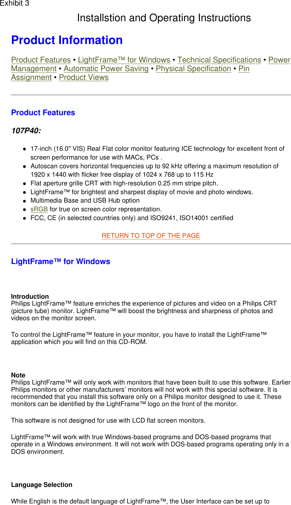 Product Information  Product Features • LightFrame™ for Windows • Technical Specifications • Power Management • Automatic Power Saving • Physical Specification • Pin Assignment • Product Views Product Features 107P40: 17-inch (16.0&quot; VIS) Real Flat color monitor featuring ICE technology for excellent front of screen performance for use with MACs, PCs .  Autoscan covers horizontal frequencies up to 92 kHz offering a maximum resolution of 1920 x 1440 with flicker free display of 1024 x 768 up to 115 Hz  Flat aperture grille CRT with high-resolution 0.25 mm stripe pitch.  LightFrame™ for brightest and sharpest display of movie and photo windows.  Multimedia Base and USB Hub option  sRGB for true on screen color representation.  FCC, CE (in selected countries only) and ISO9241, ISO14001 certified  RETURN TO TOP OF THE PAGE  LightFrame™ for Windows    Introduction Philips LightFrame™ feature enriches the experience of pictures and video on a Philips CRT (picture tube) monitor. LightFrame™ will boost the brightness and sharpness of photos and videos on the monitor screen.  To control the LightFrame™ feature in your monitor, you have to install the LightFrame™ application which you will find on this CD-ROM.   Note Philips LightFrame™ will only work with monitors that have been built to use this software. Earlier Philips monitors or other manufacturers’ monitors will not work with this special software. It is recommended that you install this software only on a Philips monitor designed to use it. These monitors can be identified by the LightFrame™ logo on the front of the monitor. This software is not designed for use with LCD flat screen monitors.  LightFrame™ will work with true Windows-based programs and DOS-based programs that operate in a Windows environment. It will not work with DOS-based programs operating only in a DOS environment.   Language Selection While English is the default language of LightFrame™, the User Interface can be set up to Exhibit 3Installstion and Operating Instructions