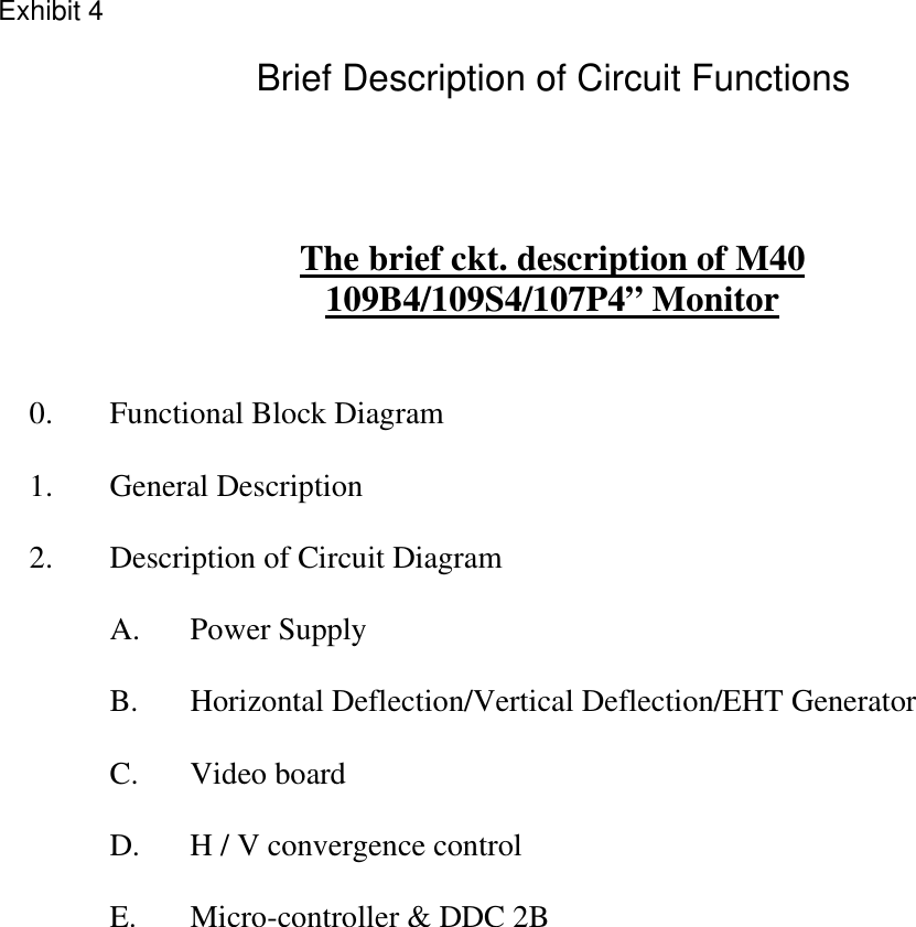   The brief ckt. description of M40 109B4/109S4/107P4” Monitor    0.  Functional Block Diagram  1. General Description  2. Description of Circuit Diagram  A.  Power Supply   B.  Horizontal Deflection/Vertical Deflection/EHT Generator  C.  Video board   D.  H / V convergence control   E.  Micro-controller &amp; DDC 2B         Exhibit 4Brief Description of Circuit Functions