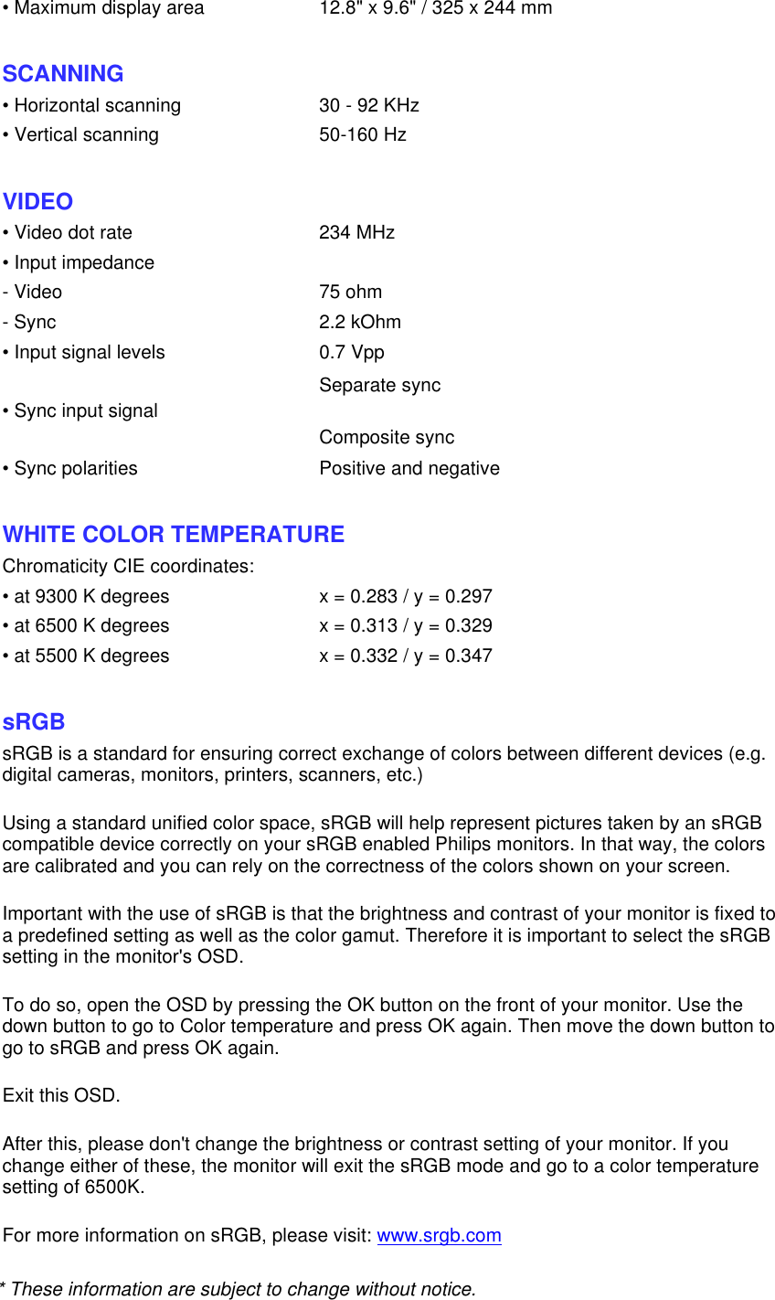 * These information are subject to change without notice.   • Maximum display area 12.8&quot; x 9.6&quot; / 325 x 244 mm SCANNING • Horizontal scanning 30 - 92 KHz• Vertical scanning 50-160 Hz  VIDEO • Video dot rate 234 MHz• Input impedance- Video 75 ohm- Sync 2.2 kOhm• Input signal levels 0.7 Vpp• Sync input signal Separate sync Composite sync  • Sync polarities Positive and negative  WHITE COLOR TEMPERATURE Chromaticity CIE coordinates:• at 9300 K degrees x = 0.283 / y = 0.297• at 6500 K degrees x = 0.313 / y = 0.329• at 5500 K degrees x = 0.332 / y = 0.347  sRGB sRGB is a standard for ensuring correct exchange of colors between different devices (e.g. digital cameras, monitors, printers, scanners, etc.) Using a standard unified color space, sRGB will help represent pictures taken by an sRGB compatible device correctly on your sRGB enabled Philips monitors. In that way, the colors are calibrated and you can rely on the correctness of the colors shown on your screen. Important with the use of sRGB is that the brightness and contrast of your monitor is fixed to a predefined setting as well as the color gamut. Therefore it is important to select the sRGB setting in the monitor&apos;s OSD. To do so, open the OSD by pressing the OK button on the front of your monitor. Use the down button to go to Color temperature and press OK again. Then move the down button to go to sRGB and press OK again. Exit this OSD. After this, please don&apos;t change the brightness or contrast setting of your monitor. If you change either of these, the monitor will exit the sRGB mode and go to a color temperature setting of 6500K. For more information on sRGB, please visit: www.srgb.com 
