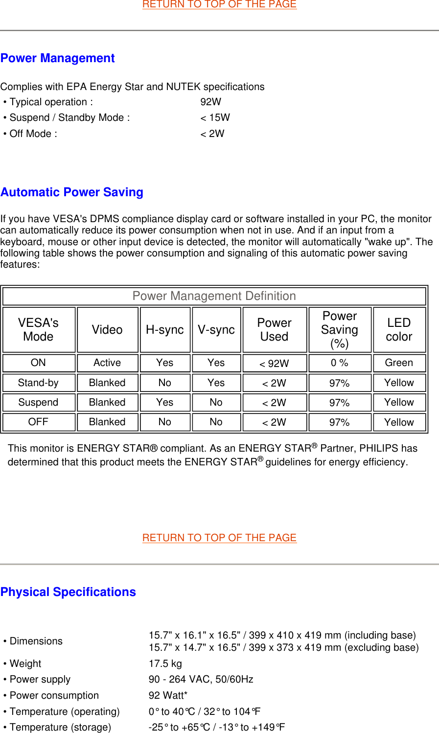 RETURN TO TOP OF THE PAGEPower Management  Complies with EPA Energy Star and NUTEK specifications   Automatic Power Saving If you have VESA&apos;s DPMS compliance display card or software installed in your PC, the monitor can automatically reduce its power consumption when not in use. And if an input from a keyboard, mouse or other input device is detected, the monitor will automatically &quot;wake up&quot;. The following table shows the power consumption and signaling of this automatic power saving features:         RETURN TO TOP OF THE PAGE Physical Specifications    • Typical operation : 92W• Suspend / Standby Mode : &lt; 15W• Off Mode : &lt; 2WPower Management Definition VESA&apos;s Mode Video H-sync V-sync Power Used Power Saving (%) LED color ON Active Yes Yes &lt; 92W   0 % Green Stand-by Blanked No Yes &lt; 2W   97%   Yellow Suspend Blanked Yes No &lt; 2W   97%   Yellow OFF Blanked No No &lt; 2W   97%   Yellow  This monitor is ENERGY STAR® compliant. As an ENERGY STAR® Partner, PHILIPS has determined that this product meets the ENERGY STAR® guidelines for energy efficiency.• Dimensions 15.7&quot; x 16.1&quot; x 16.5&quot; / 399 x 410 x 419 mm (including base)15.7&quot; x 14.7&quot; x 16.5&quot; / 399 x 373 x 419 mm (excluding base)• Weight 17.5 kg• Power supply 90 - 264 VAC, 50/60Hz• Power consumption 92 Watt*• Temperature (operating) 0° to 40°C / 32° to 104°F• Temperature (storage) -25° to +65°C / -13° to +149°F