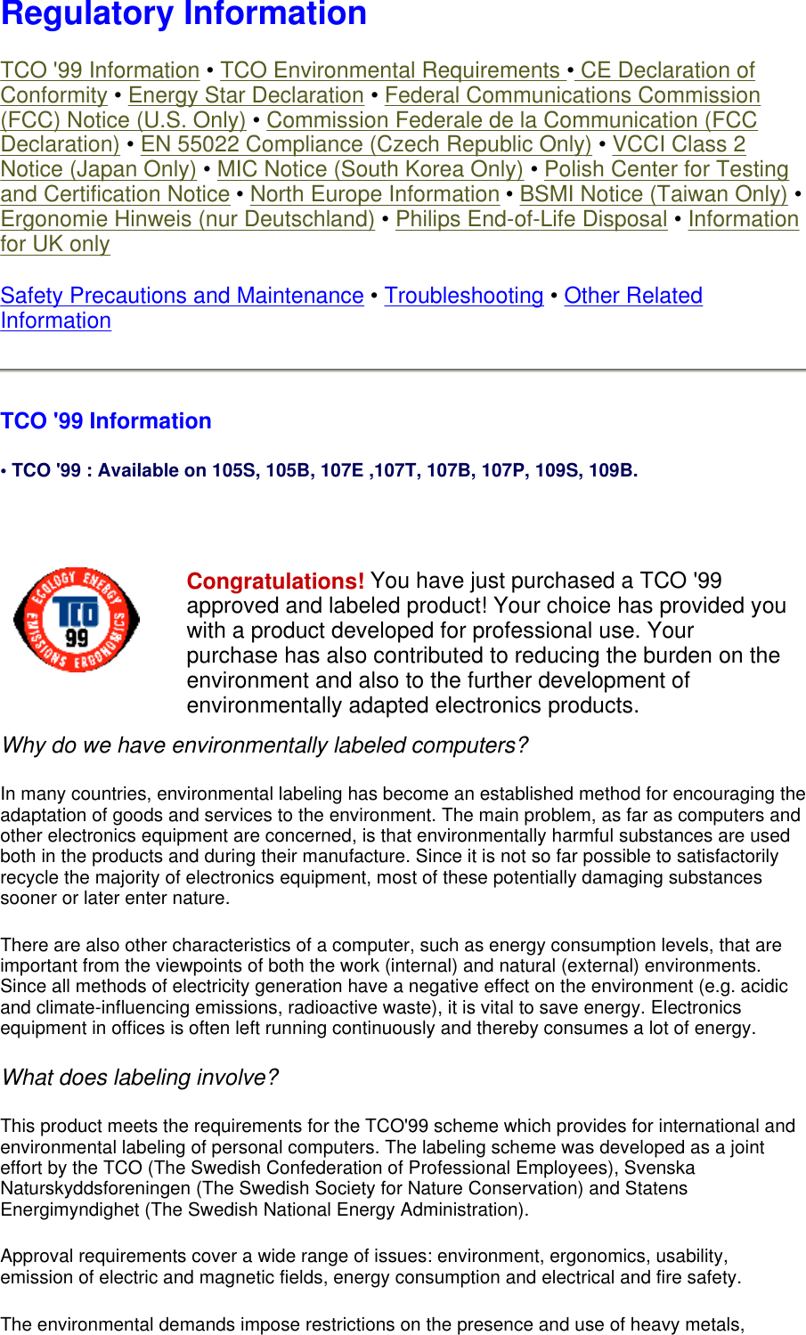 Regulatory Information TCO &apos;99 Information • TCO Environmental Requirements • CE Declaration of Conformity • Energy Star Declaration • Federal Communications Commission (FCC) Notice (U.S. Only) • Commission Federale de la Communication (FCC Declaration) • EN 55022 Compliance (Czech Republic Only) • VCCI Class 2 Notice (Japan Only) • MIC Notice (South Korea Only) • Polish Center for Testing and Certification Notice • North Europe Information • BSMI Notice (Taiwan Only) • Ergonomie Hinweis (nur Deutschland) • Philips End-of-Life Disposal • Information for UK only Safety Precautions and Maintenance • Troubleshooting • Other Related Information TCO &apos;99 Information • TCO &apos;99 : Available on 105S, 105B, 107E ,107T, 107B, 107P, 109S, 109B.   Why do we have environmentally labeled computers?  In many countries, environmental labeling has become an established method for encouraging the adaptation of goods and services to the environment. The main problem, as far as computers and other electronics equipment are concerned, is that environmentally harmful substances are used both in the products and during their manufacture. Since it is not so far possible to satisfactorily recycle the majority of electronics equipment, most of these potentially damaging substances sooner or later enter nature.  There are also other characteristics of a computer, such as energy consumption levels, that are important from the viewpoints of both the work (internal) and natural (external) environments. Since all methods of electricity generation have a negative effect on the environment (e.g. acidic and climate-influencing emissions, radioactive waste), it is vital to save energy. Electronics equipment in offices is often left running continuously and thereby consumes a lot of energy.  What does labeling involve?  This product meets the requirements for the TCO&apos;99 scheme which provides for international and environmental labeling of personal computers. The labeling scheme was developed as a joint effort by the TCO (The Swedish Confederation of Professional Employees), Svenska Naturskyddsforeningen (The Swedish Society for Nature Conservation) and Statens Energimyndighet (The Swedish National Energy Administration).  Approval requirements cover a wide range of issues: environment, ergonomics, usability, emission of electric and magnetic fields, energy consumption and electrical and fire safety.  The environmental demands impose restrictions on the presence and use of heavy metals, Congratulations! You have just purchased a TCO &apos;99 approved and labeled product! Your choice has provided you with a product developed for professional use. Your purchase has also contributed to reducing the burden on the environment and also to the further development of environmentally adapted electronics products. 