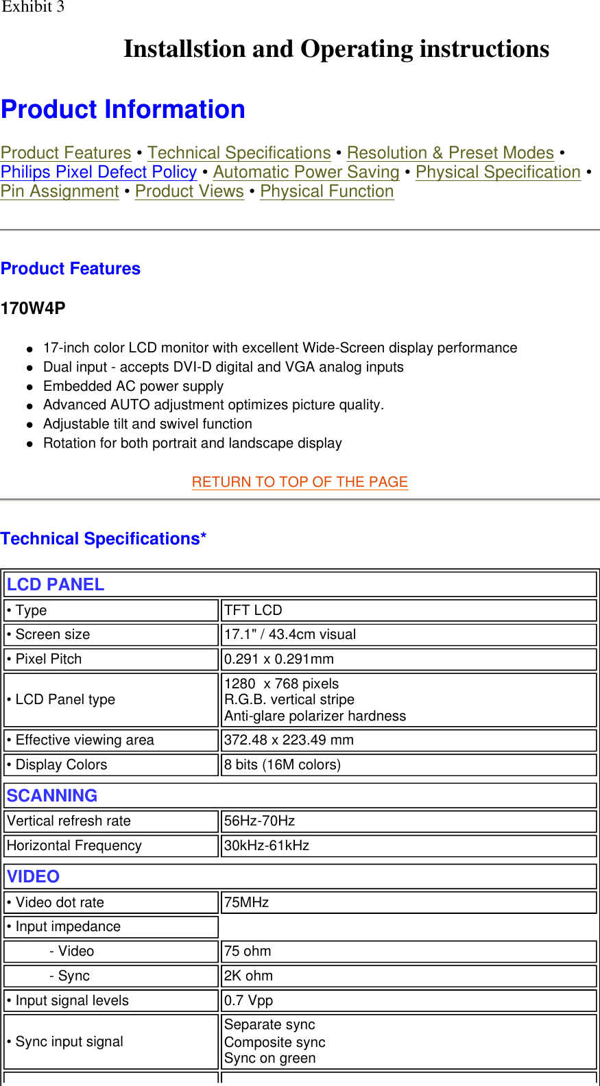    Product Information  Product Features • Technical Specifications • Resolution &amp; Preset Modes • Philips Pixel Defect Policy • Automatic Power Saving • Physical Specification • Pin Assignment • Product Views • Physical Function Product Features 170W4P z17-inch color LCD monitor with excellent Wide-Screen display performance  zDual input - accepts DVI-D digital and VGA analog inputs  zEmbedded AC power supply  zAdvanced AUTO adjustment optimizes picture quality.  zAdjustable tilt and swivel function  zRotation for both portrait and landscape display  RETURN TO TOP OF THE PAGE  Technical Specifications*  LCD PANEL  • Type TFT LCD• Screen size 17.1&quot; / 43.4cm visual• Pixel Pitch 0.291 x 0.291mm• LCD Panel type  1280  x 768 pixels R.G.B. vertical stripe   Anti-glare polarizer hardness • Effective viewing area 372.48 x 223.49 mm• Display Colors 8 bits (16M colors)SCANNINGVertical refresh rate 56Hz-70HzHorizontal Frequency 30kHz-61kHzVIDEO • Video dot rate 75MHz• Input impedance- Video 75 ohm- Sync 2K ohm• Input signal levels 0.7 Vpp• Sync input signal Separate sync                Composite sync Sync on green Exhibit 3Installstion and Operating instructions
