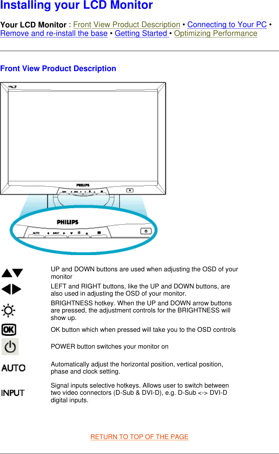  Installing your LCD Monitor Your LCD Monitor : Front View Product Description • Connecting to Your PC • Remove and re-install the base • Getting Started • Optimizing Performance Front View Product Description    RETURN TO TOP OF THE PAGE UP and DOWN buttons are used when adjusting the OSD of your monitor LEFT and RIGHT buttons, like the UP and DOWN buttons, are also used in adjusting the OSD of your monitor.BRIGHTNESS hotkey. When the UP and DOWN arrow buttons are pressed, the adjustment controls for the BRIGHTNESS will show up.OK button which when pressed will take you to the OSD controlsPOWER button switches your monitor onAutomatically adjust the horizontal position, vertical position, phase and clock setting. Signal inputs selective hotkeys. Allows user to switch between two video connectors (D-Sub &amp; DVI-D), e.g. D-Sub &lt;-&gt; DVI-D digital inputs.