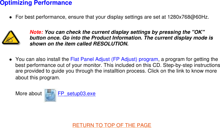 Optimizing Performance  zFor best performance, ensure that your display settings are set at 1280x768@60Hz.  zYou can also install the Flat Panel Adjust (FP Adjust) program, a program for getting the best performance out of your monitor. This included on this CD. Step-by-step instructions are provided to guide you through the installtion process. Click on the link to know more about this program. More about  FP_setup03.exe   RETURN TO TOP OF THE PAGE  Note: You can check the current display settings by pressing the &quot;OK&quot; button once. Go into the Product Information. The current display mode is shown on the item called RESOLUTION.