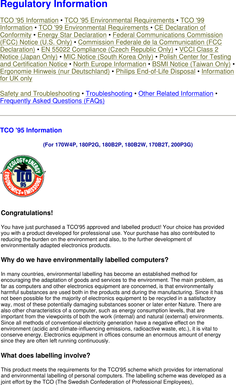  Regulatory Information TCO &apos;95 Information • TCO &apos;95 Environmental Requirements • TCO &apos;99 Information • TCO &apos;99 Environmental Requirements • CE Declaration of Conformity • Energy Star Declaration • Federal Communications Commission (FCC) Notice (U.S. Only) • Commission Federale de la Communication (FCC Declaration) • EN 55022 Compliance (Czech Republic Only) • VCCI Class 2 Notice (Japan Only) • MIC Notice (South Korea Only) • Polish Center for Testing and Certification Notice • North Europe Information • BSMI Notice (Taiwan Only) • Ergonomie Hinweis (nur Deutschland) • Philips End-of-Life Disposal • Information for UK only Safety and Troubleshooting • Troubleshooting • Other Related Information • Frequently Asked Questions (FAQs) TCO &apos;95 Information  (For 170W4P, 180P2G, 180B2P, 180B2W, 170B2T, 200P3G)  Congratulations!  You have just purchased a TCO&apos;95 approved and labelled product! Your choice has provided you with a product developed for professional use. Your purchase has also contributed to reducing the burden on the environment and also, to the further development of environmentally adapted electronics products. Why do we have environmentally labelled computers?  In many countries, environmental labelling has become an established method for encouraging the adaptation of goods and services to the environment. The main problem, as far as computers and other electronics equipment are concerned, is that environmentally harmful substances are used both in the products and during the manufacturing. Since it has not been possible for the majority of electronics equipment to be recycled in a satisfactory way, most of these potentially damaging substances sooner or later enter Nature. There are also other characteristics of a computer, such as energy consumption levels, that are important from the viewpoints of both the work (internal) and natural (external) environments. Since all methods of conventional electricity generation have a negative effect on the environment (acidic and climate-influencing emissions, radioactive waste, etc.), it is vital to conserve energy. Electronics equipment in offices consume an enormous amount of energy since they are often left running continuously. What does labelling involve?  This product meets the requirements for the TCO&apos;95 scheme which provides for international and environmental labelling of personal computers. The labelling scheme was developed as a joint effort by the TCO (The Swedish Confederation of Professional Employees), 