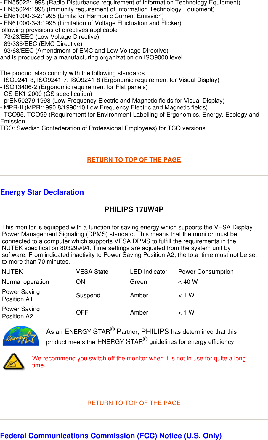 - EN55022:1998 (Radio Disturbance requirement of Information Technology Equipment)  - EN55024:1998 (Immunity requirement of Information Technology Equipment)  - EN61000-3-2:1995 (Limits for Harmonic Current Emission)  - EN61000-3-3:1995 (Limitation of Voltage Fluctuation and Flicker) following provisions of directives applicable - 73/23/EEC (Low Voltage Directive)  - 89/336/EEC (EMC Directive)  - 93/68/EEC (Amendment of EMC and Low Voltage Directive)  and is produced by a manufacturing organization on ISO9000 level.  The product also comply with the following standards  - ISO9241-3, ISO9241-7, ISO9241-8 (Ergonomic requirement for Visual Display)  - ISO13406-2 (Ergonomic requirement for Flat panels)  - GS EK1-2000 (GS specification)  - prEN50279:1998 (Low Frequency Electric and Magnetic fields for Visual Display)  - MPR-II (MPR:1990:8/1990:10 Low Frequency Electric and Magnetic fields)  - TCO95, TCO99 (Requirement for Environment Labelling of Ergonomics, Energy, Ecology and Emission,  TCO: Swedish Confederation of Professional Employees) for TCO versions    RETURN TO TOP OF THE PAGE Energy Star Declaration PHILIPS 170W4P   RETURN TO TOP OF THE PAGE Federal Communications Commission (FCC) Notice (U.S. Only) This monitor is equipped with a function for saving energy which supports the VESA Display Power Management Signaling (DPMS) standard. This means that the monitor must be connected to a computer which supports VESA DPMS to fulfill the requirements in the NUTEK specification 803299/94. Time settings are adjusted from the system unit by software. From indicated inactivity to Power Saving Position A2, the total time must not be set to more than 70 minutes.NUTEK VESA State LED Indicator Power ConsumptionNormal operation ON Green &lt; 40 WPower Saving Position A1 Suspend Amber &lt; 1 WPower Saving Position A2 OFF Amber &lt; 1 WAs an ENERGY STAR® Partner, PHILIPS has determined that this product meets the ENERGY STAR® guidelines for energy efficiency.We recommend you switch off the monitor when it is not in use for quite a long time.