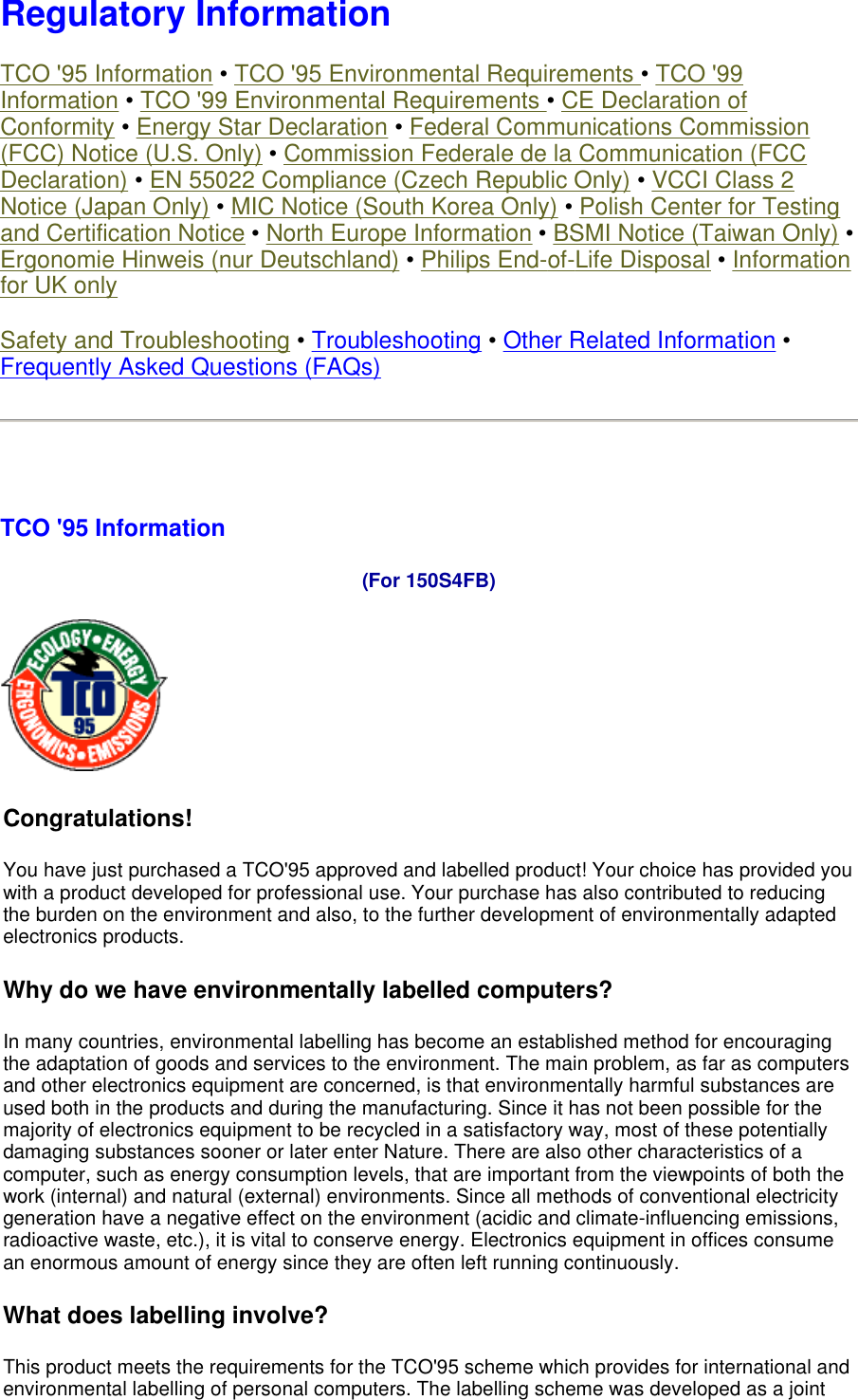  Regulatory Information TCO &apos;95 Information • TCO &apos;95 Environmental Requirements • TCO &apos;99 Information • TCO &apos;99 Environmental Requirements • CE Declaration of Conformity • Energy Star Declaration • Federal Communications Commission (FCC) Notice (U.S. Only) • Commission Federale de la Communication (FCC Declaration) • EN 55022 Compliance (Czech Republic Only) • VCCI Class 2 Notice (Japan Only) • MIC Notice (South Korea Only) • Polish Center for Testing and Certification Notice • North Europe Information • BSMI Notice (Taiwan Only) • Ergonomie Hinweis (nur Deutschland) • Philips End-of-Life Disposal • Information for UK only Safety and Troubleshooting • Troubleshooting • Other Related Information • Frequently Asked Questions (FAQs)   TCO &apos;95 Information  (For 150S4FB)  Congratulations!  You have just purchased a TCO&apos;95 approved and labelled product! Your choice has provided you with a product developed for professional use. Your purchase has also contributed to reducing the burden on the environment and also, to the further development of environmentally adapted electronics products. Why do we have environmentally labelled computers?  In many countries, environmental labelling has become an established method for encouraging the adaptation of goods and services to the environment. The main problem, as far as computers and other electronics equipment are concerned, is that environmentally harmful substances are used both in the products and during the manufacturing. Since it has not been possible for the majority of electronics equipment to be recycled in a satisfactory way, most of these potentially damaging substances sooner or later enter Nature. There are also other characteristics of a computer, such as energy consumption levels, that are important from the viewpoints of both the work (internal) and natural (external) environments. Since all methods of conventional electricity generation have a negative effect on the environment (acidic and climate-influencing emissions, radioactive waste, etc.), it is vital to conserve energy. Electronics equipment in offices consume an enormous amount of energy since they are often left running continuously. What does labelling involve?  This product meets the requirements for the TCO&apos;95 scheme which provides for international and environmental labelling of personal computers. The labelling scheme was developed as a joint 