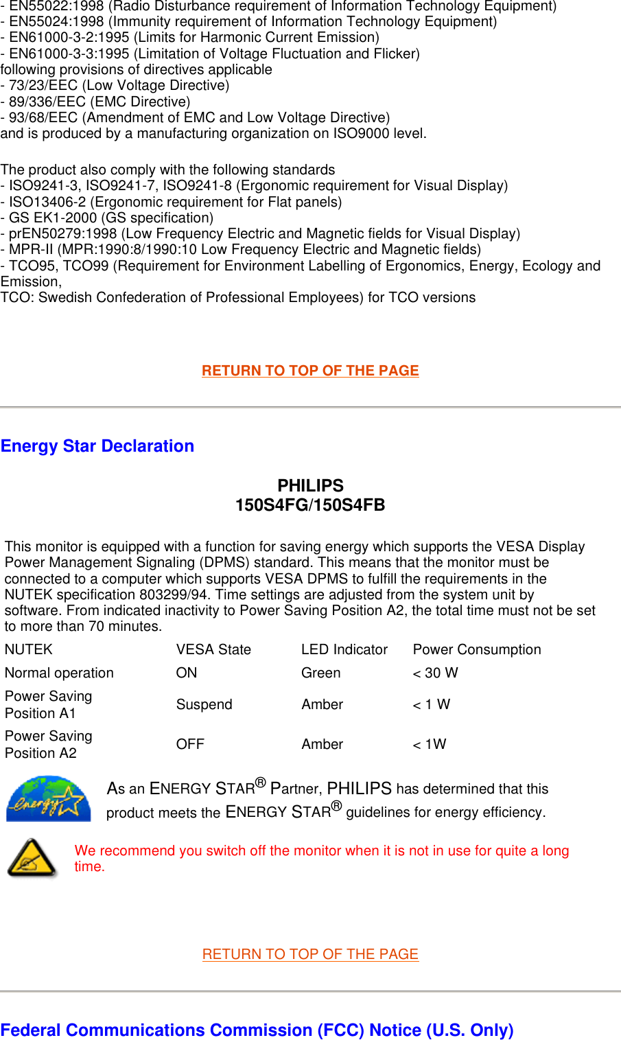 - EN55022:1998 (Radio Disturbance requirement of Information Technology Equipment)  - EN55024:1998 (Immunity requirement of Information Technology Equipment)  - EN61000-3-2:1995 (Limits for Harmonic Current Emission)  - EN61000-3-3:1995 (Limitation of Voltage Fluctuation and Flicker) following provisions of directives applicable - 73/23/EEC (Low Voltage Directive)  - 89/336/EEC (EMC Directive)  - 93/68/EEC (Amendment of EMC and Low Voltage Directive)  and is produced by a manufacturing organization on ISO9000 level.  The product also comply with the following standards  - ISO9241-3, ISO9241-7, ISO9241-8 (Ergonomic requirement for Visual Display)  - ISO13406-2 (Ergonomic requirement for Flat panels)  - GS EK1-2000 (GS specification)  - prEN50279:1998 (Low Frequency Electric and Magnetic fields for Visual Display)  - MPR-II (MPR:1990:8/1990:10 Low Frequency Electric and Magnetic fields)  - TCO95, TCO99 (Requirement for Environment Labelling of Ergonomics, Energy, Ecology and Emission,  TCO: Swedish Confederation of Professional Employees) for TCO versions    RETURN TO TOP OF THE PAGE Energy Star Declaration PHILIPS 150S4FG/150S4FB   RETURN TO TOP OF THE PAGE Federal Communications Commission (FCC) Notice (U.S. Only) This monitor is equipped with a function for saving energy which supports the VESA Display Power Management Signaling (DPMS) standard. This means that the monitor must be connected to a computer which supports VESA DPMS to fulfill the requirements in the NUTEK specification 803299/94. Time settings are adjusted from the system unit by software. From indicated inactivity to Power Saving Position A2, the total time must not be set to more than 70 minutes.NUTEK VESA State LED Indicator Power ConsumptionNormal operation ON Green &lt; 30 WPower Saving Position A1 Suspend Amber &lt; 1 WPower Saving Position A2 OFF Amber &lt; 1WAs an ENERGY STAR® Partner, PHILIPS has determined that this product meets the ENERGY STAR® guidelines for energy efficiency.We recommend you switch off the monitor when it is not in use for quite a long time.