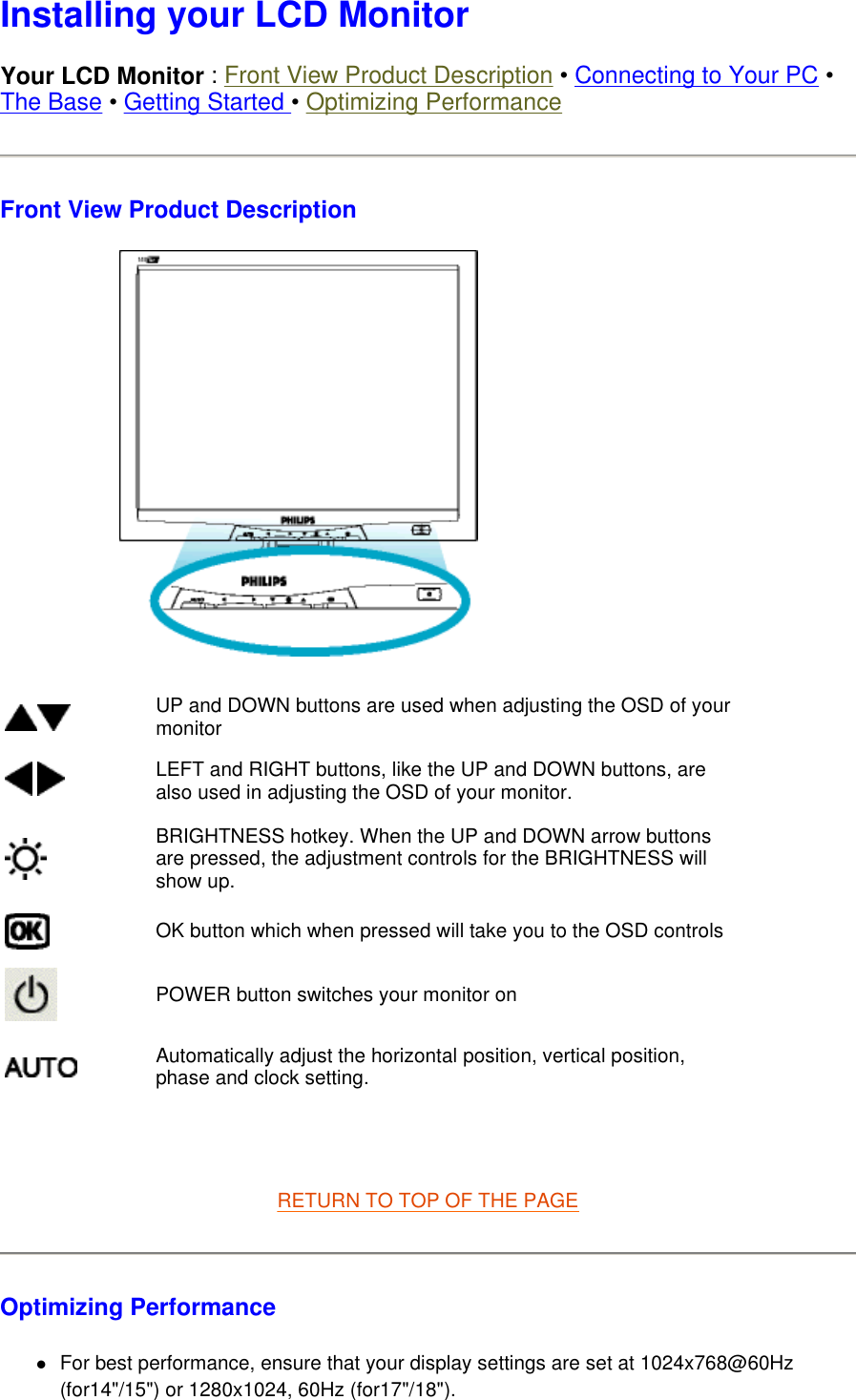  Installing your LCD Monitor Your LCD Monitor : Front View Product Description • Connecting to Your PC • The Base • Getting Started • Optimizing Performance Front View Product Description    RETURN TO TOP OF THE PAGE  Optimizing Performance  zFor best performance, ensure that your display settings are set at 1024x768@60Hz (for14&quot;/15&quot;) or 1280x1024, 60Hz (for17&quot;/18&quot;).  UP and DOWN buttons are used when adjusting the OSD of your monitor LEFT and RIGHT buttons, like the UP and DOWN buttons, are also used in adjusting the OSD of your monitor.BRIGHTNESS hotkey. When the UP and DOWN arrow buttons are pressed, the adjustment controls for the BRIGHTNESS will show up.OK button which when pressed will take you to the OSD controlsPOWER button switches your monitor onAutomatically adjust the horizontal position, vertical position, phase and clock setting. 
