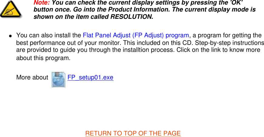 zYou can also install the Flat Panel Adjust (FP Adjust) program, a program for getting the best performance out of your monitor. This included on this CD. Step-by-step instructions are provided to guide you through the installtion process. Click on the link to know more about this program. More about  FP_setup01.exe     RETURN TO TOP OF THE PAGE  Note: You can check the current display settings by pressing the &apos;OK&apos; button once. Go into the Product Information. The current display mode is shown on the item called RESOLUTION.