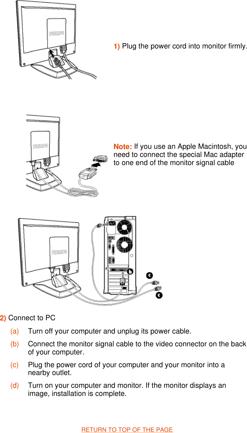   RETURN TO TOP OF THE PAGE  1) Plug the power cord into monitor firmly.Note: If you use an Apple Macintosh, you need to connect the special Mac adapter to one end of the monitor signal cable 2) Connect to PC  (a) Turn off your computer and unplug its power cable. (b) Connect the monitor signal cable to the video connector on the back of your computer. (c) Plug the power cord of your computer and your monitor into a nearby outlet. (d) Turn on your computer and monitor. If the monitor displays an image, installation is complete.
