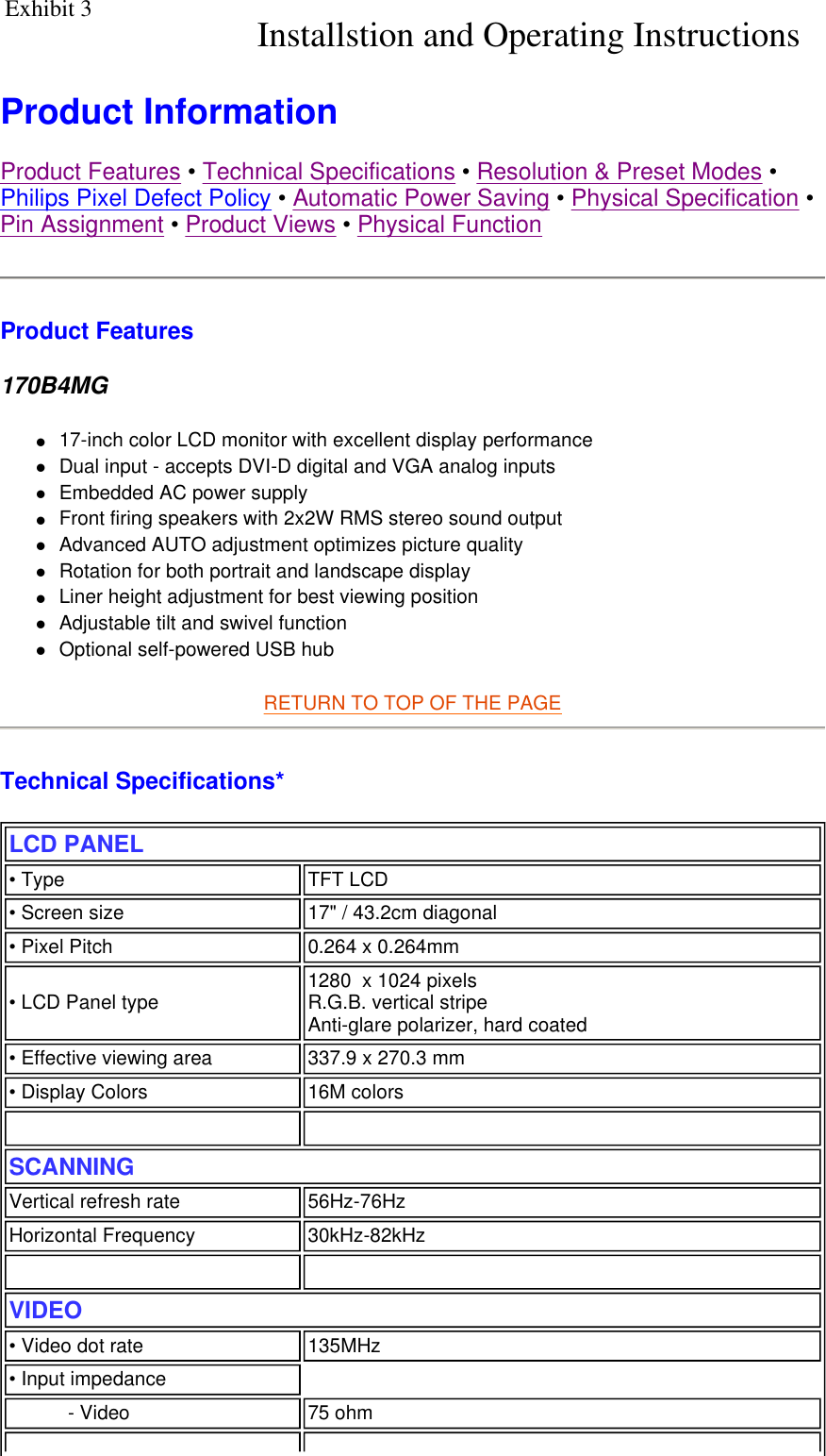    Product Information  Product Features • Technical Specifications • Resolution &amp; Preset Modes • Philips Pixel Defect Policy • Automatic Power Saving • Physical Specification • Pin Assignment • Product Views • Physical Function Product Features 170B4MG z17-inch color LCD monitor with excellent display performance  zDual input - accepts DVI-D digital and VGA analog inputs  zEmbedded AC power supply  zFront firing speakers with 2x2W RMS stereo sound output  zAdvanced AUTO adjustment optimizes picture quality  zRotation for both portrait and landscape display  zLiner height adjustment for best viewing position  zAdjustable tilt and swivel function  zOptional self-powered USB hub RETURN TO TOP OF THE PAGE  Technical Specifications*  LCD PANEL  • Type TFT LCD• Screen size 17&quot; / 43.2cm diagonal • Pixel Pitch 0.264 x 0.264mm• LCD Panel type  1280  x 1024 pixels R.G.B. vertical stripe   Anti-glare polarizer, hard coated • Effective viewing area 337.9 x 270.3 mm• Display Colors 16M colors   SCANNINGVertical refresh rate 56Hz-76HzHorizontal Frequency 30kHz-82kHz   VIDEO • Video dot rate 135MHz• Input impedance- Video 75 ohmInstallstion and Operating Instructions   Exhibit 3 
